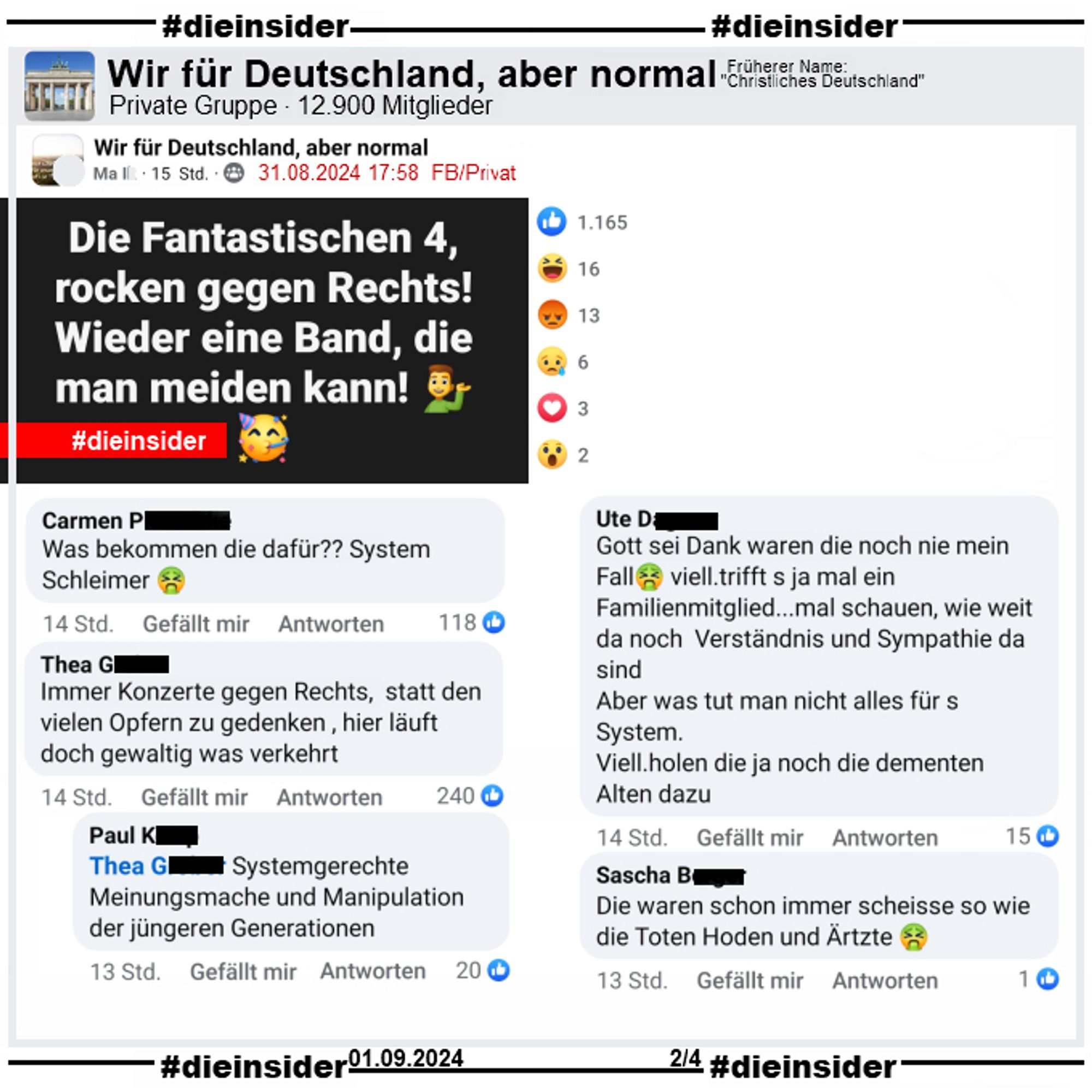 In der Gruppe "Wir für Deutschland, aber normal" wird der Text "Die Fantastischen 4, rocken gegen Rechts! Wieder eine Band, die man meiden kann!" gepostet.

Wir zeigen u.a. die Kommentare "Was bekommen die dafür?? System Schleimer.", "Gott sei Dank waren die noch nie mein Fall viell. trifft s ja mal ein Familienmitglied... mal schauen, wie weit da noch Verständnis und Sympathie da sind. Aber was tut man nicht alles für s System. Viell. holen die ja noch die dementen Alten dazu.", "Die waren schon immer scheisse so wie die Toten Hoden und Ärtzte.", "Immer Konzerte gegen Rechts, statt den vielen Opfern zu gedenken , hier läuft doch gewaltig was verkehrt." mit der Antwort "Systemgerechte Meinungsmache und Manipulation der jüngeren Generationen."