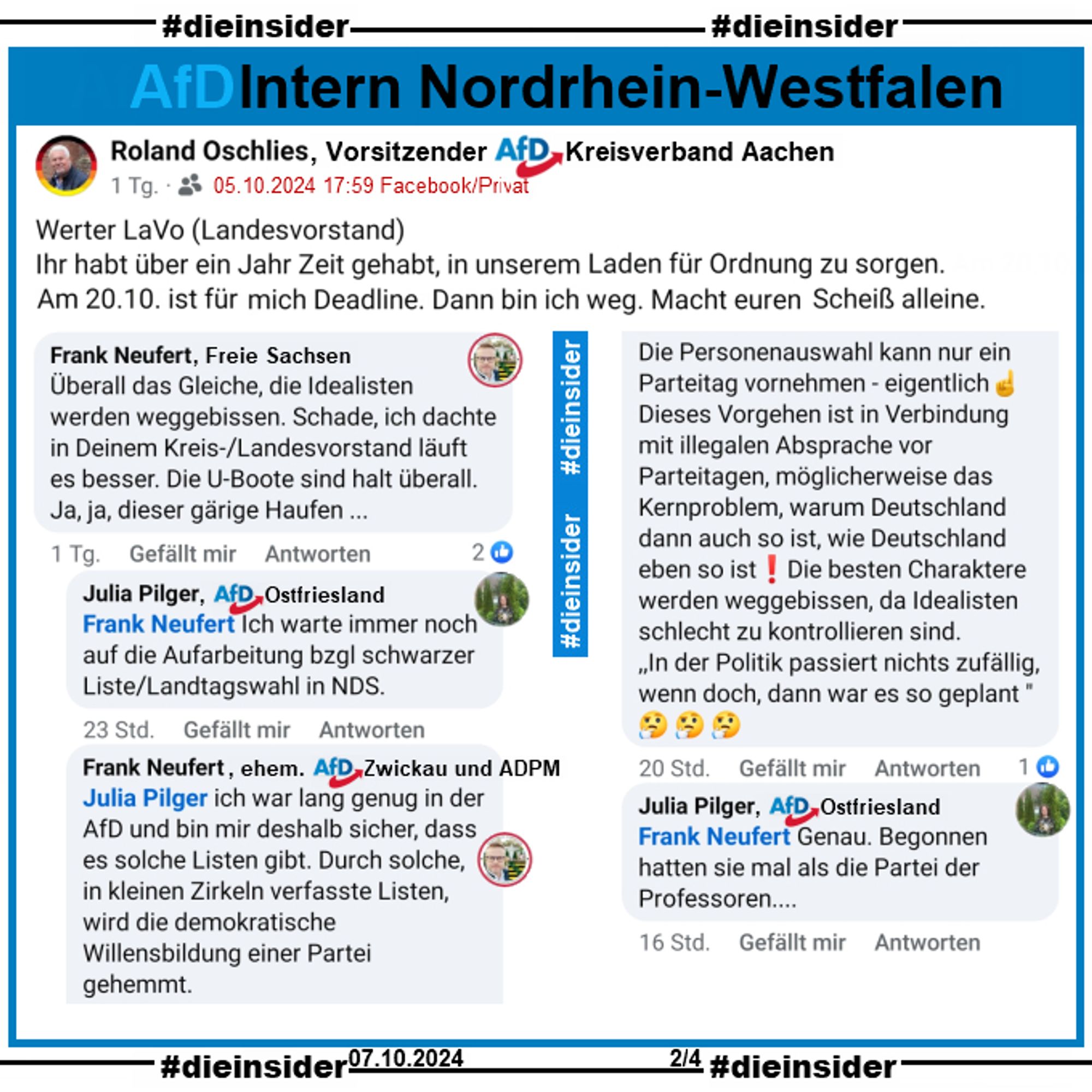 Roland Oschlies, Kreissprecher der AfD Aachen in NRW postet am 05.10.2024 "Werter LaVo (Landesvorstand). Ihr habt über ein Jahr Zeit gehabt, in unserem Laden für Ordnung zu sorgen. Am 20.10. ist für mich Deadline. Dann bin ich weg. Macht euren Scheiß alleine."

Wir zeigen auf Slide 2 u.a. die Kommentare 
Frank Neufert, Freie Sachsen und ehem. AfD Zwickau: "Überall das Gleiche, die Idealisten werden weggebissen. Schade, ich dachte in Deinem Kreis-/Landesvorstand läuft es besser. Die U-Boote sind halt überall. Ja, ja, dieser gärige Haufen...", Julia Pilger, AfD Ostfriesland: "Ich warte immer noch auf die Aufarbeitung bzgl schwarzer Liste/Landtagswahl in NDS.", Neufert: "ich war lang genug in der AfD und bin mir deshalb sicher, dass es solche Listen gibt. Durch solche, in kleinen Zirkeln verfasste Listen, wird die demokratische Willensbildung einer Partei gehemmt. Die Personenauswahl kann nur ein Parteitag vornehmen - eigentlich."