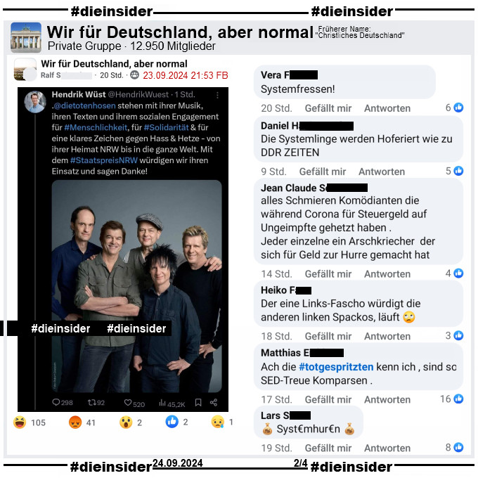 Hendrik Wüst, CDU Ministerpräsident von NRW schreibt auf X ehemals Twitter: 
"Die Toten Hosen stehen mit ihrer Musik, ihren Texten und ihrem sozialen Engagement für #Menschlichkeit, für #Solidarität & für eine klares Zeichen gegen Hass & Hetze - von ihrer Heimat NRW bis in die ganze Welt. Mit dem Staatspreis NRW würdigen wir ihren Einsatz und sagen Danke!"

Dieser Tweet wird in der Gruppe "Wir für Deutschland, aber normal" geteilt.
Wir zeigen auf Slide 2 die Kommentare "Systemfressen!", "Die Systemlinge werden Hoferiert wie zu DDR ZEITEN.", "alles Schmieren Komödianten die während Corona für Steuergeld auf Ungeimpfte gehetzt haben. Jeder einzelne ein Arschkriecher der sich für Geld zur Hurre gemacht hat.", "Der eine Links-Fascho würdigt die anderen linken Spackos, läuft.", "Ach die #totgespritzten kenn ich, sind so SED-Treue Komparsen." und "Systemhuren."