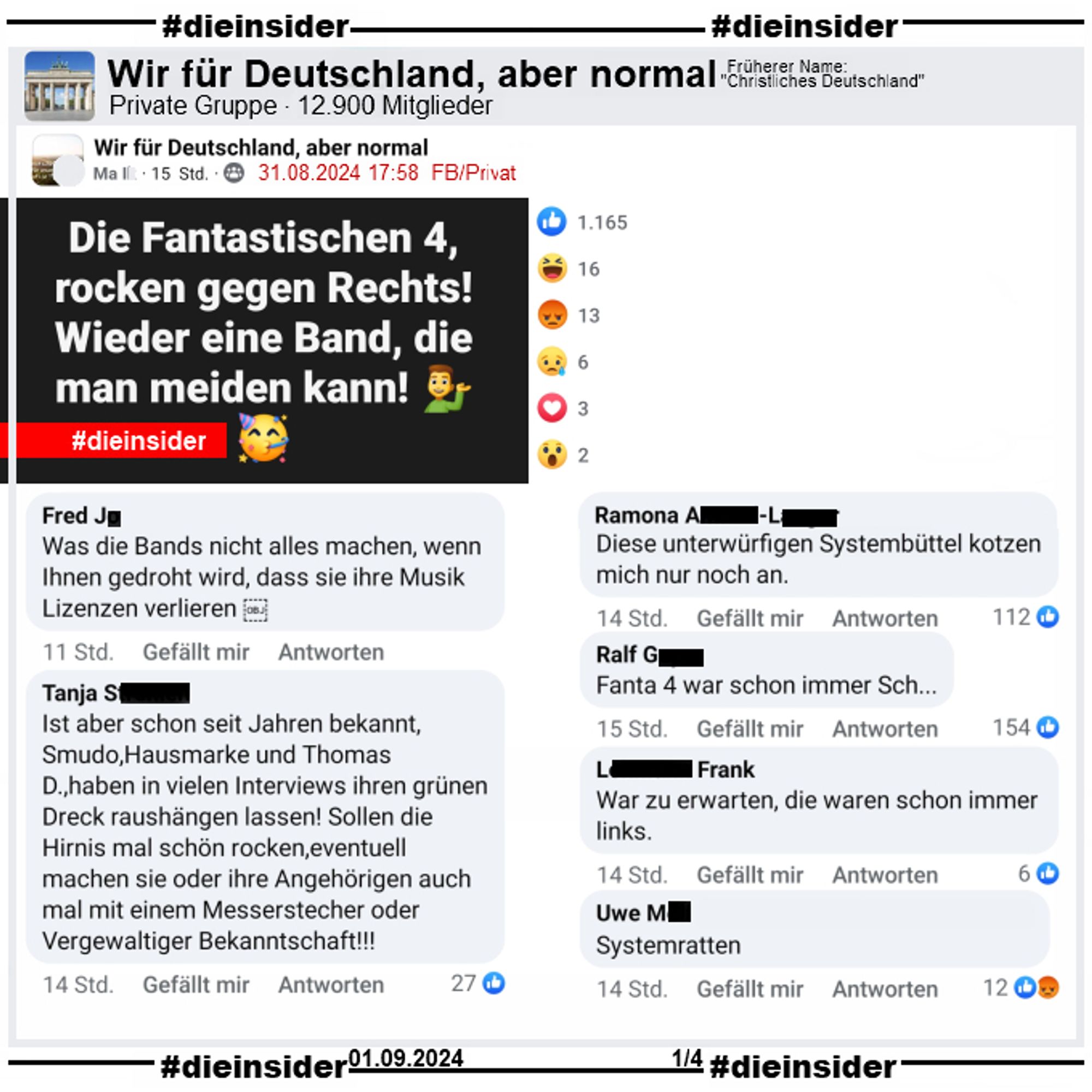 In der Gruppe "Wir für Deutschland, aber normal" wird der Text "Die Fantastischen 4, rocken gegen Rechts! Wieder eine Band, die man meiden kann!" gepostet.

Wir zeigen u.a. die Kommentare "Was die Bands nicht alles machen, wenn Ihnen gedroht wird, dass sie ihre Musik Lizenzen verlieren.", "Ist aber schon seit Jahren bekannt, Smudo,Hausmarke und Thomas D.,haben in vielen Interviews ihren grünen Dreck raushängen lassen! Sollen die Hirnis mal schön rocken,eventuell machen sie oder ihre Angehörigen auch mal mit einem Messerstecher oder Vergewaltiger Bekanntschaft!", "Diese unterwürfigen Systembüttel kotzen mich nur noch an.", "anta 4 war schon immer Sch...", "War zu erwarten, die waren schon immer links." und "Systemratten."