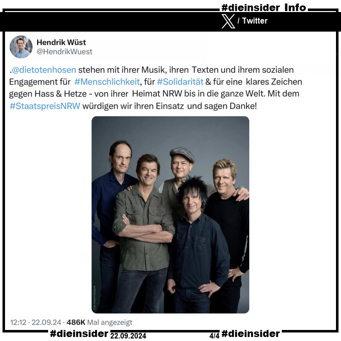 Hier zeigen wir nochmal als Info den Tweet von Hendrik Wüst, CDU Ministerpräsident von NRW auf X ehemals Twitter vom 22.09.2024: 

"Die Toten Hosen stehen mit ihrer Musik, ihren Texten und ihrem sozialen Engagement für #Menschlichkeit, für #Solidarität & für eine klares Zeichen gegen Hass & Hetze - von ihrer Heimat NRW bis in die ganze Welt. Mit dem Staatspreis NRW würdigen wir ihren Einsatz und sagen Danke!"

Dazu postet er ein Gruppenbild der "Die Toten Hosen".