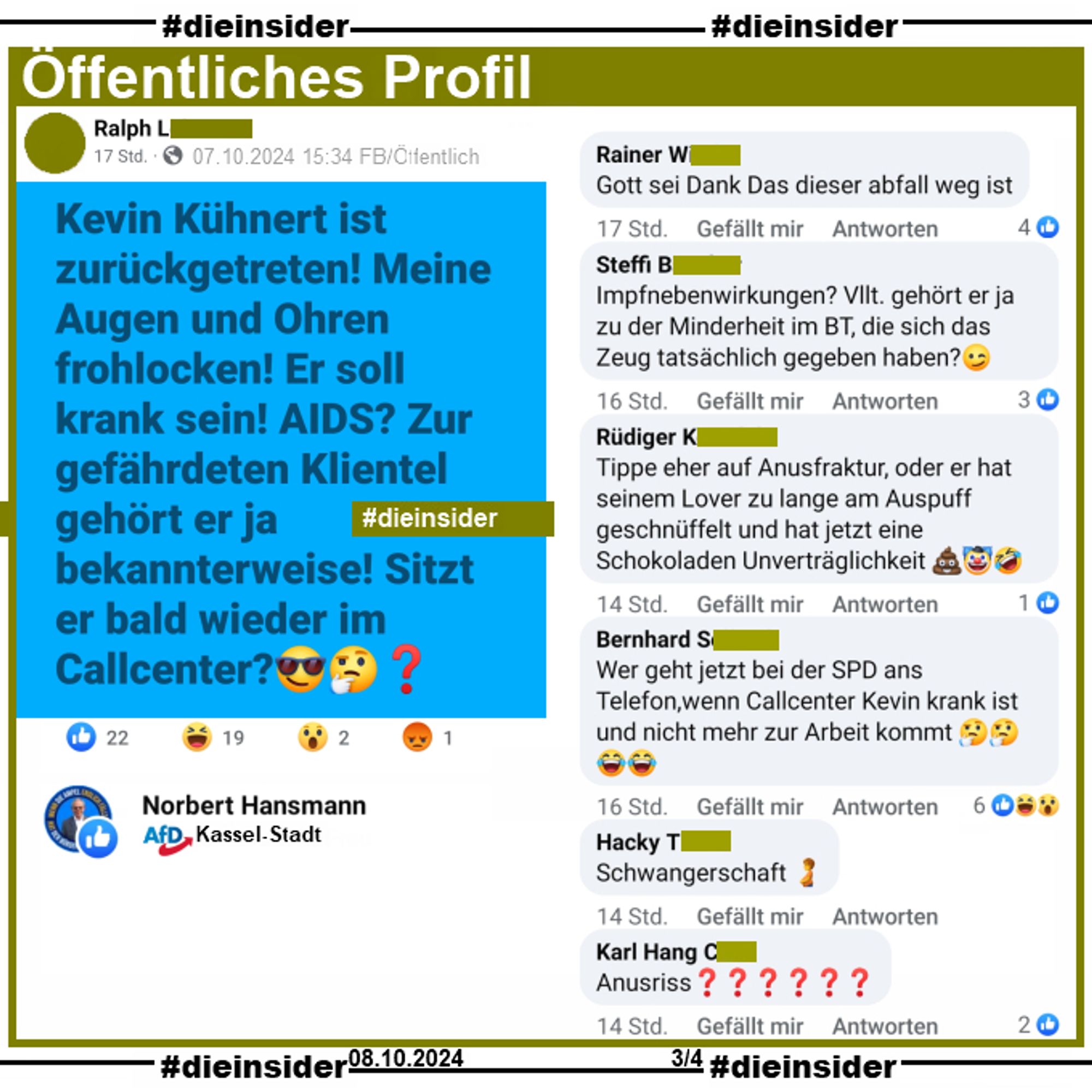 Auf einem offentlichen Profil wird 
"Kevin Kühnert ist zurückgetreten! Meine Augen und Ohren frohlocken! Er soll krank sein! AIDS? Zur gefährdeten Klientel gehört er ja bekannterweise! Sitzt er bald wieder im Callcenter?😎🤔❓" 
gepostet

Die Kommentare:
"Gott sei Dank Das dieser abfall weg ist.", 
"Impfnebenwirkungen? Vllt. gehört er ja zu der Minderheit im BT, die sich das Zeug tatsächlich gegeben haben?", 
"Tippe eher auf Anusfraktur, oder er hat seinem Lover zu lange am Auspuff geschnüffelt und hat jetzt eine Schokoladen Unverträglichkeit.", 
"Wer geht jetzt bei der SPD ans Telefon,wenn Callcenter Kevin krank ist und nicht mehr zur Arbeit kommt.", 
"Schwangerschft." und
"Anusriss?"