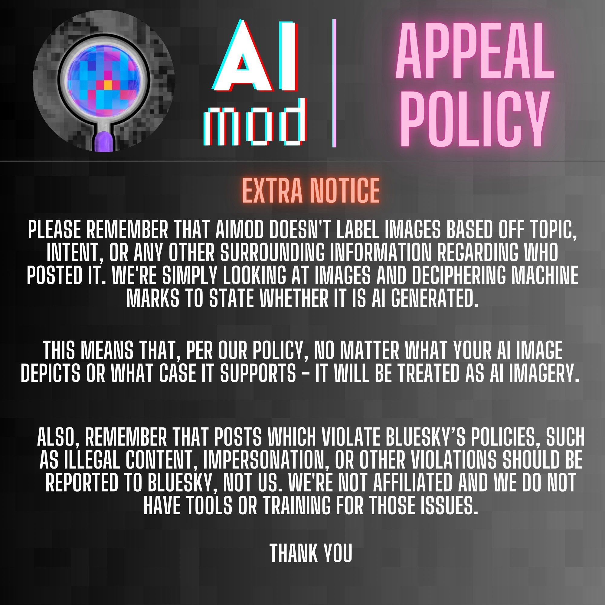 Image 4. 
Heading: EXTRA NOTICE 

PLEASE REMEMBER THAT AIMOD DOESN'T LABEL IMAGES BASED OFF TOPIC, INTENT, OR ANY OTHER SURROUNDING INFORMATION REGARDING WHO POSTED IT. WE'RE SIMPLY LOOKING AT IMAGES AND DECIPHERING MACHINE MARKS TO STATE WHETHER IT IS AI GENERATED.

THIS MEANS THAT, PER OUR POLICY, NO MATTER WHAT YOUR AI IMAGE DEPICTS OR WHAT CASE IT SUPPORTS - IT WILL BE TREATED AS AI IMAGERY. 

ALSO, REMEMBER THAT POSTS WHICH VIOLATE BLUESKY’S POLICIES, SUCH AS ILLEGAL CONTENT, IMPERSONATION, OR OTHER VIOLATIONS SHOULD BE REPORTED TO BLUESKY, NOT US. WE'RE NOT AFFILIATED AND WE DO NOT HAVE TOOLS OR TRAINING FOR THOSE ISSUES.

THANK YOU