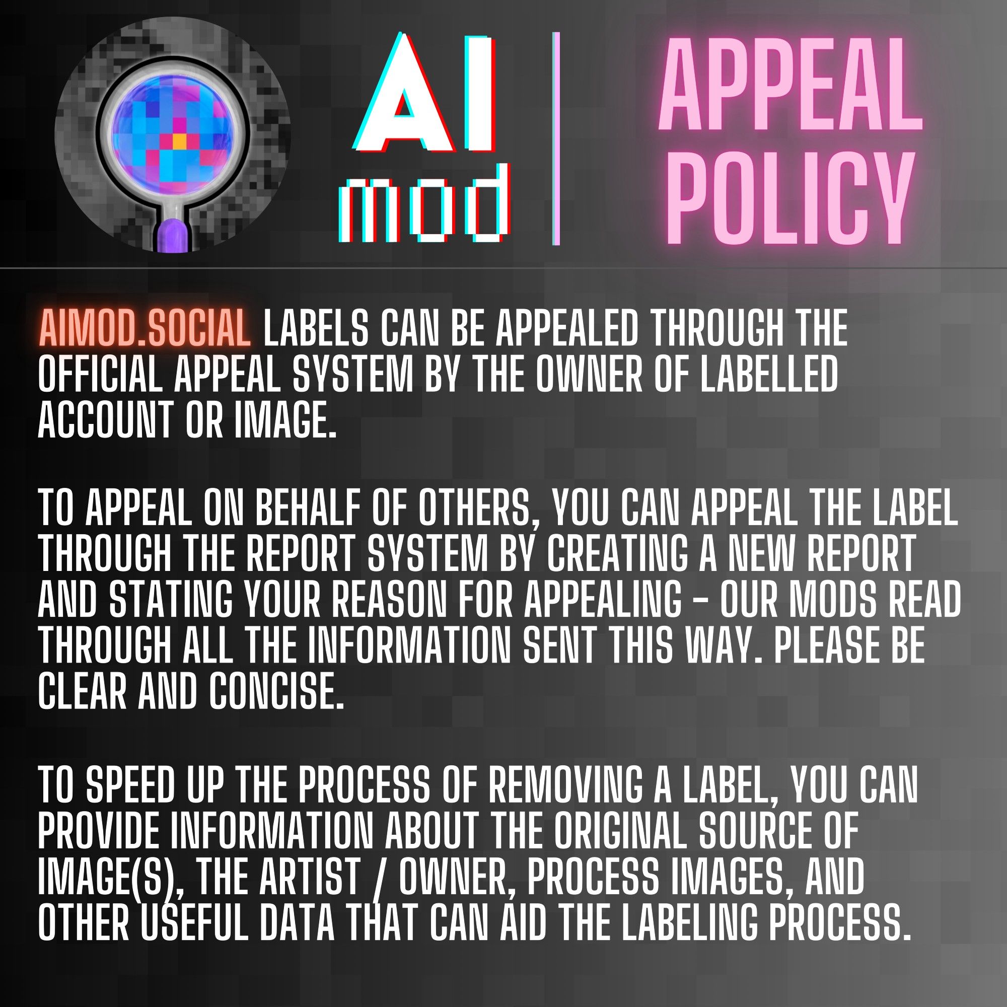 Image 1. 
First of four slides with identical, grey background, with AImod logo on the top left, a magnifying glass with colorful pixels inside, and grey pixels outside. The heading is static and reads "AI mod" in glitch font and "Appeal Policy" in neon pink on the right.
Below, the text reads:

AIMOD.SOCIAL LABELS CAN BE APPEALED THROUGH THE OFFICIAL APPEAL SYSTEM BY THE OWNER OF LABELLED ACCOUNT OR IMAGE.

TO APPEAL ON BEHALF OF OTHERS, YOU CAN APPEAL THE LABEL THROUGH THE REPORT SYSTEM BY CREATING A NEW REPORT AND STATING YOUR REASON FOR APPEALING - OUR MODS READ THROUGH ALL THE INFORMATION SENT THIS WAY. PLEASE BE CLEAR AND CONCISE.

TO SPEED UP THE PROCESS OF REMOVING A LABEL, YOU CAN PROVIDE INFORMATION ABOUT THE ORIGINAL SOURCE OF IMAGE(S), THE ARTIST / OWNER, PROCESS IMAGES, AND OTHER USEFUL DATA THAT CAN AID THE LABELING PROCESS.