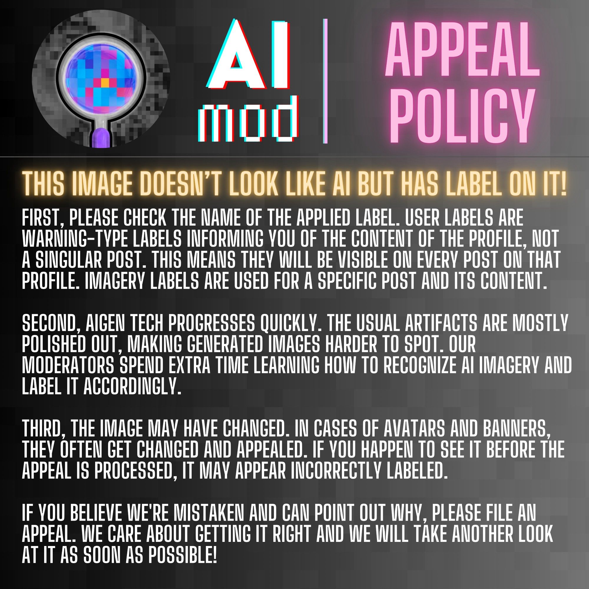 Image 3. 
Heading: THIS IMAGE DOESN'T LOOK LIKE AI BUT HAS A LABEL ON IT!
FIRST, PLEASE CHECK THE NAME OF THE APPLIED LABEL. USER LABELS ARE WARNING-TYPE LABELS INFORMING YOU OF THE CONTENT OF THE PROFILE, NOT A SINGULAR POST. THIS MEANS THEY WILL BE VISIBLE ON EVERY POST ON THAT PROFILE. IMAGERY LABELS ARE USED FOR A SPECIFIC POST AND ITS CONTENT.

SECOND, AIGEN TECH PROGRESSES QUICKLY. THE USUAL ARTIFACTS ARE MOSTLY POLISHED OUT, MAKING GENERATED IMAGES HARDER TO SPOT. OUR MODERATORS SPEND EXTRA TIME LEARNING HOW TO RECOGNIZE AI IMAGERY AND LABEL IT ACCORDINGLY.

THIRD, THE IMAGE MAY HAVE CHANGED. IN CASES OF AVATARS AND BANNERS, THEY OFTEN GET CHANGED AND APPEALED. IF YOU HAPPEN TO SEE IT BEFORE THE APPEAL IS PROCESSED, IT MAY APPEAR INCORRECTLY LABELED.

IF YOU BELIEVE WE'RE MISTAKEN AND CAN POINT OUT WHY, PLEASE FILE AN APPEAL. WE CARE ABOUT GETTING IT RIGHT AND WE WILL TAKE ANOTHER LOOK AT IT AS SOON AS POSSIBLE!