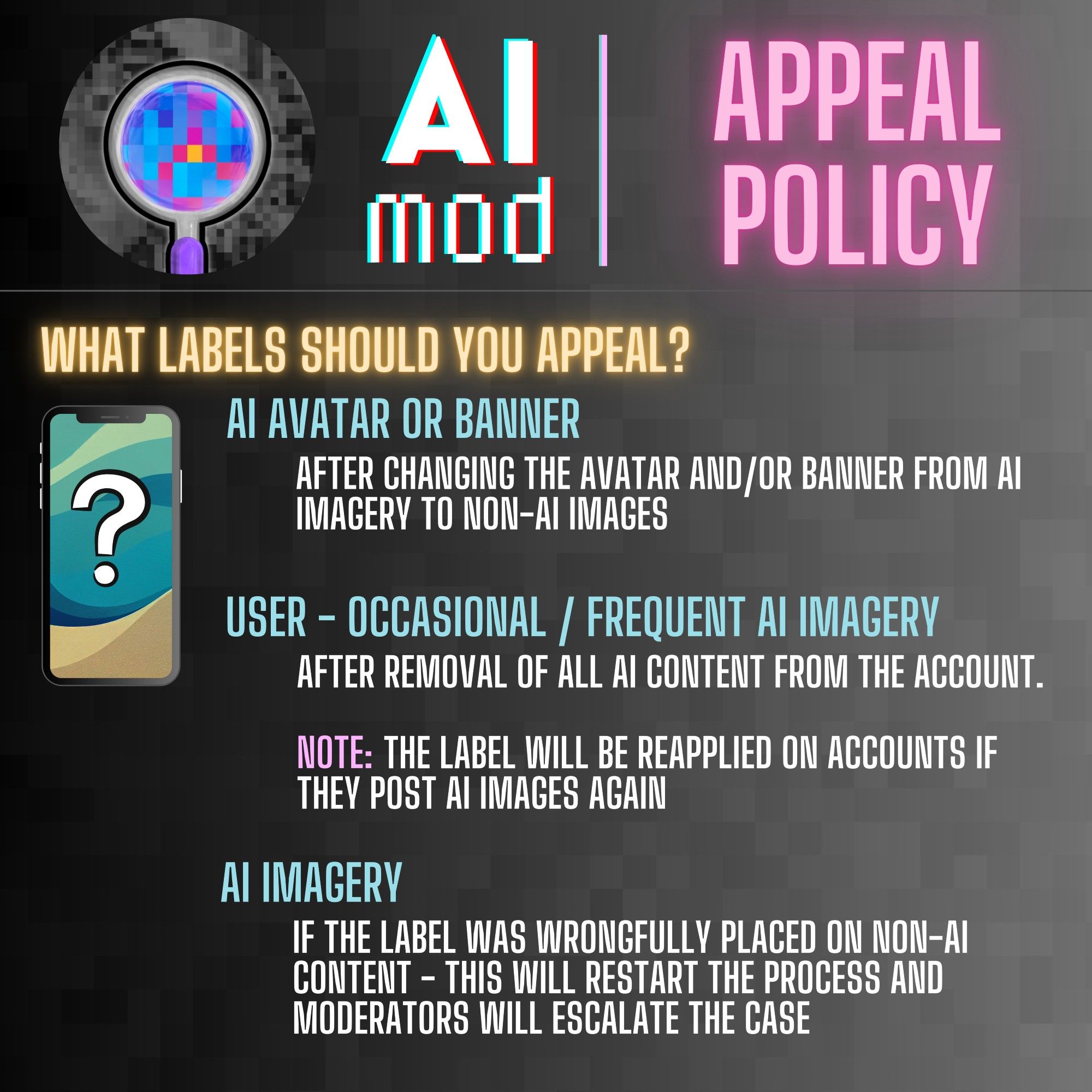 Image 2. 
Heading: WHAT LABELS SHOULD YOU APPEAL?

AI AVATAR OR BANNER
AFTER CHANGING THE AVATAR AND/OR BANNER FROM AI IMAGERY TO NON-AI IMAGES

USER - OCCASIONAL / FREQUENT AI IMAGERY 

AFTER REMOVAL OF ALL AI CONTENT FROM THE ACCOUNT. NOTE: THE LABEL WILL BE REAPPLIED ON ACCOUNTS IF THEY POST AI IMAGES AGAIN

AI IMAGERY
IF THE LABEL WAS WRONGFULLY PLACED ON NON-AI CONTENT - APPEALING WILL RESTART THE PROCESS AND MODERATORS WILL ESCALATE THE CASE