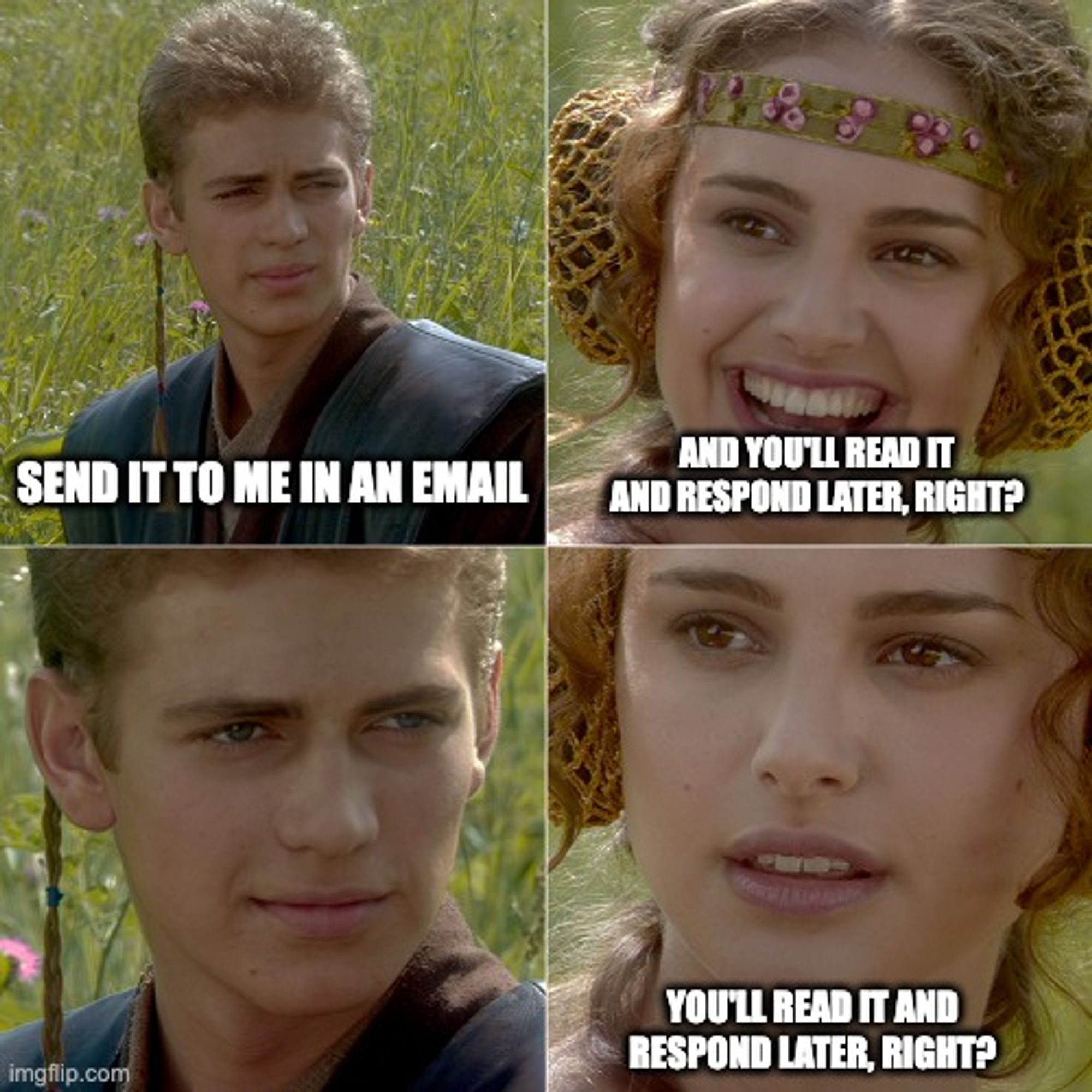 4 panels showing Anakin and Natalie Portman's character in one of the Star Wars Prequels.
Anakin: Send it to me in an email
NP: <smiling> And you'll read it and respond later, right?
Anaking: <Knowing look with sly grin>
NP: <concerned look> And you'll read it and respond later, right?