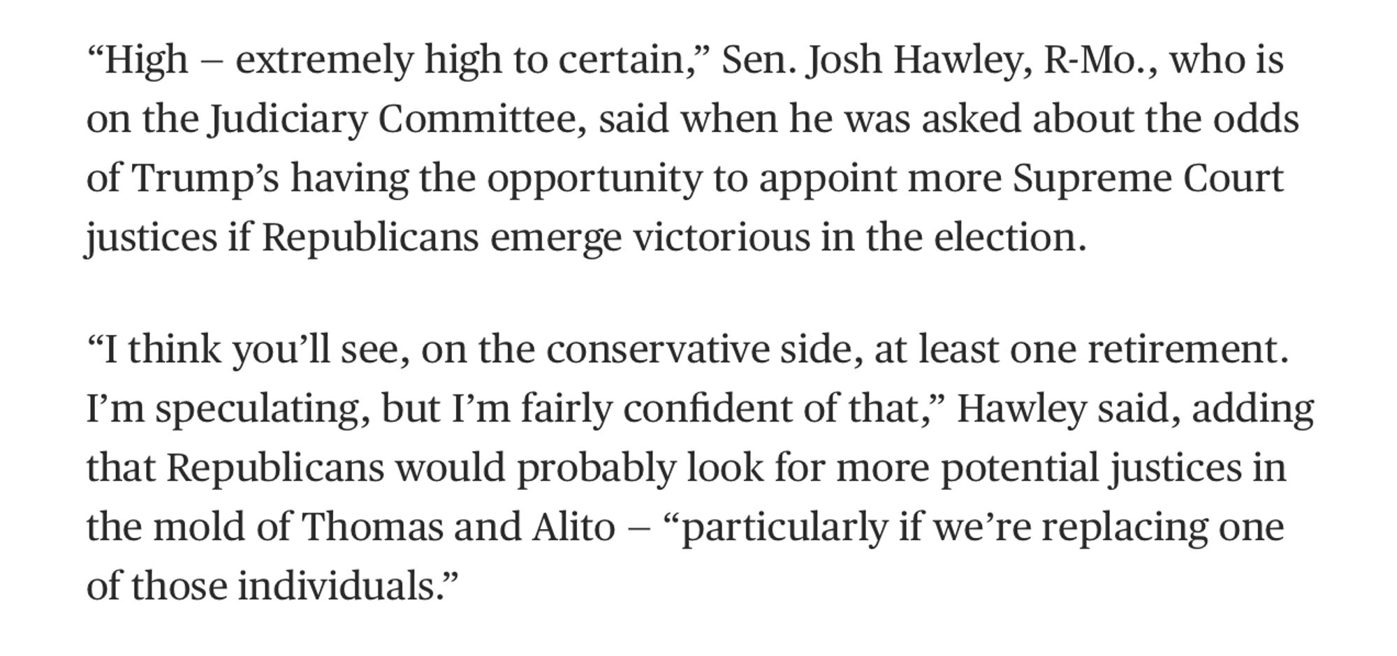 “High — extremely high to certain,” Sen. Josh Hawley, R-Mo., who is on the Judiciary Committee, said when he was asked about the odds of Trump’s having the opportunity to appoint more Supreme Court justices if Republicans emerge victorious in the election.

“I think you’ll see, on the conservative side, at least one retirement. I’m speculating, but I’m fairly confident of that,” Hawley said, adding that Republicans would probably look for more potential justices in the mold of Thomas and Alito — “particularly if we’re replacing one of those individuals.”