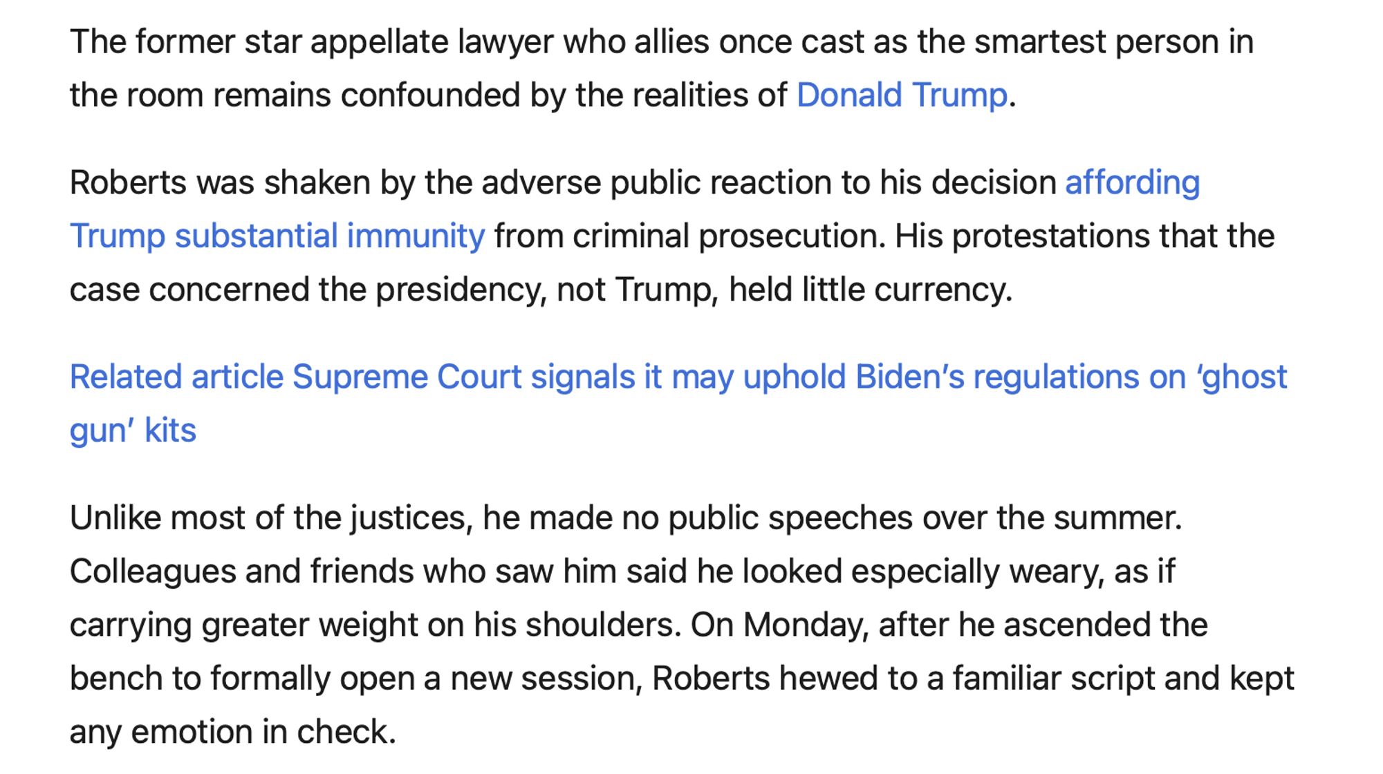 The former star appellate lawyer who allies once cast as the smartest person in the room remains confounded by the realities of Donald Trump.

Roberts was shaken by the adverse public reaction to his decision affording Trump substantial immunity from criminal prosecution. His protestations that the case concerned the presidency, not Trump, held little currency.

Related article Supreme Court signals it may uphold Biden’s regulations on ‘ghost gun’ kits

Unlike most of the justices, he made no public speeches over the summer. Colleagues and friends who saw him said he looked especially weary, as if carrying greater weight on his shoulders. On Monday, after he ascended the bench to formally open a new session, Roberts hewed to a familiar script and kept any emotion in check.