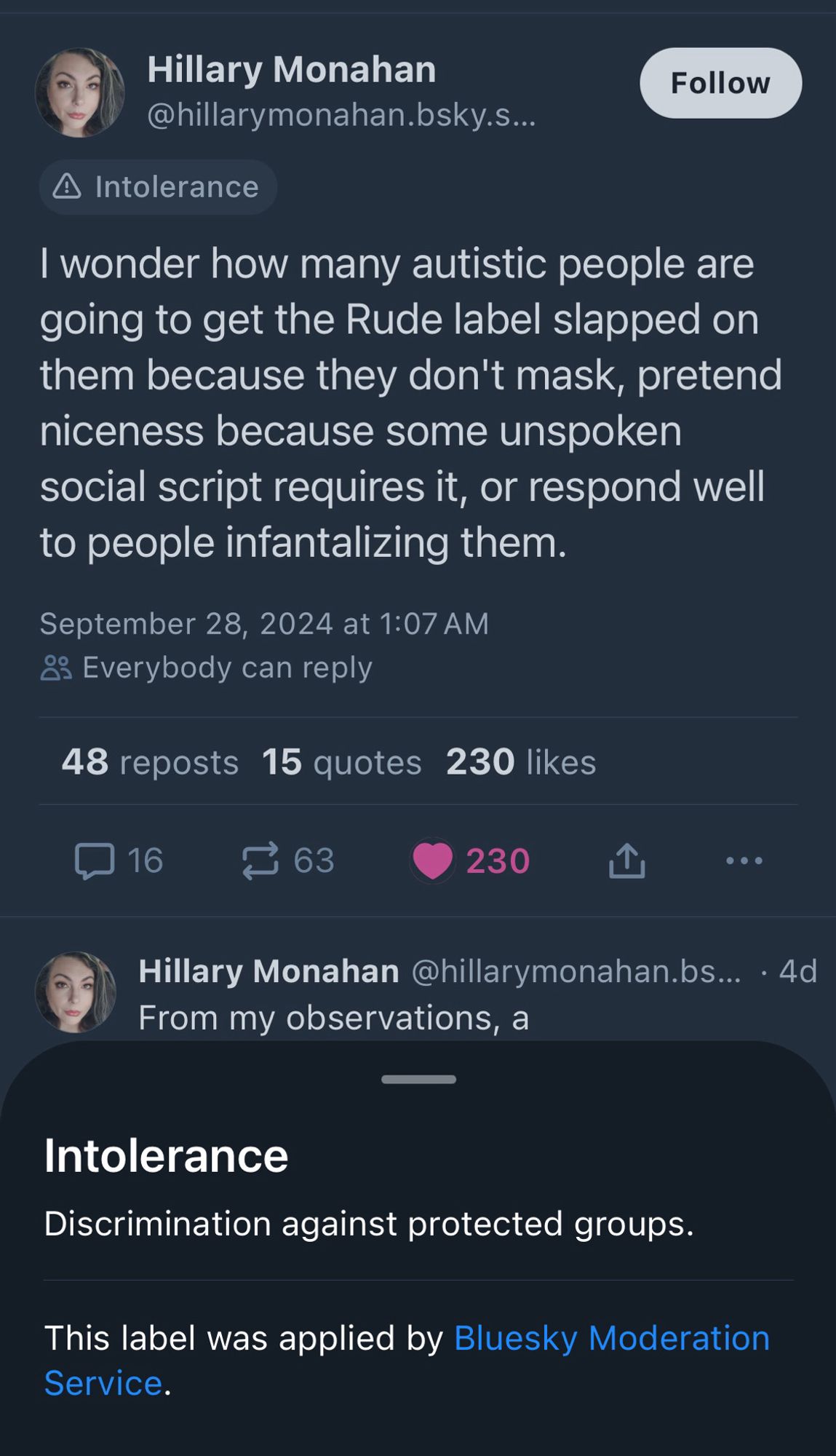 A post has been labeled for intolerance as described in a pop up screen:

Hillary Monahan
(Intolerance)
I wonder how many autistic people are going to get the Rude label slapped on them because they don't mask, pretend niceness because some unspoken social script requires it, or respond well to people infantalizing them.


Intolerance
Discrimination against protected groups.
This label was applied by Bluesky Moderation Service.