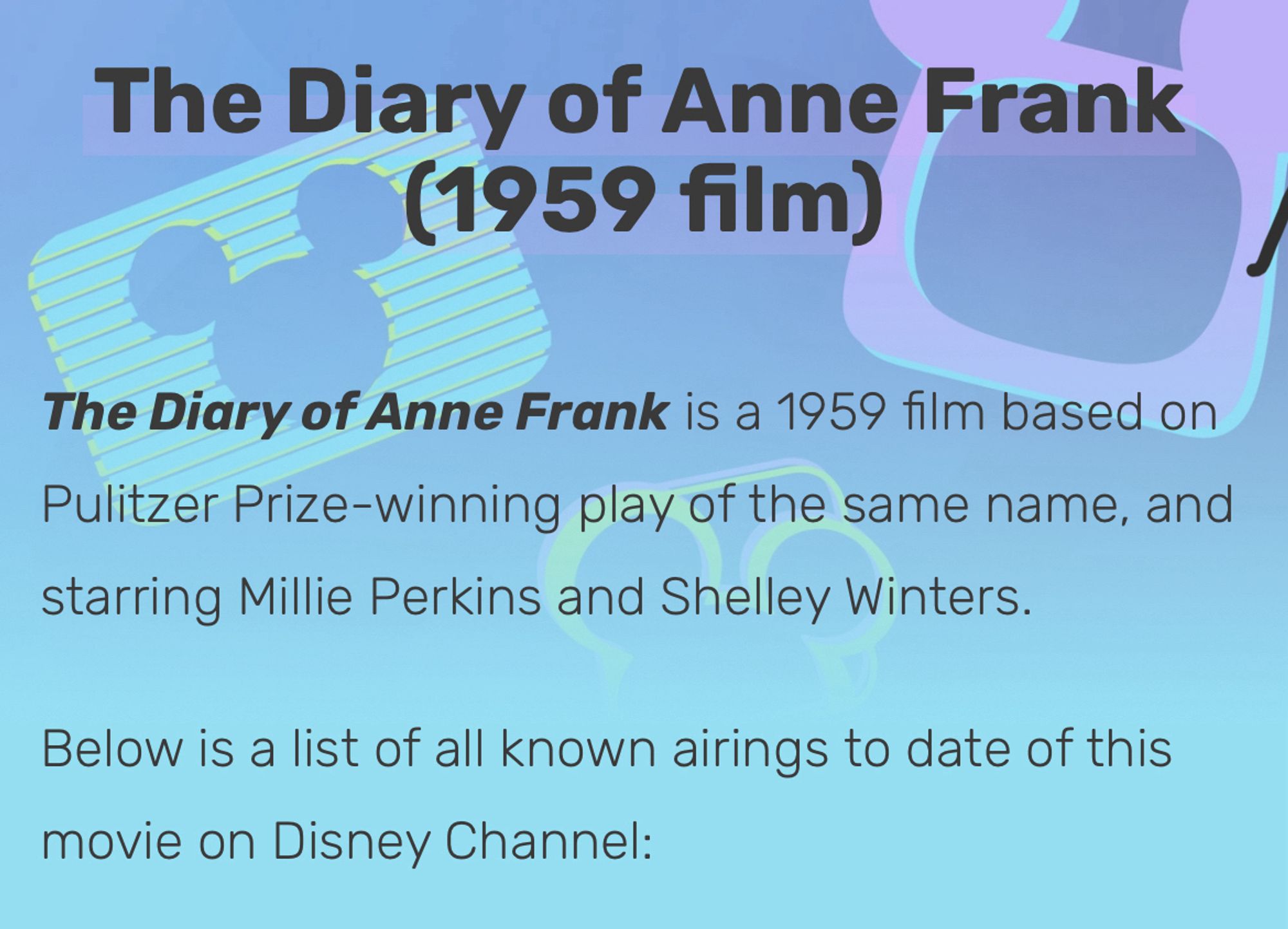 The Diary of Anne Frank
(1959 film)
The Diary of Anne Frank is a 1959 film based on Pulitzer Prize-winning play of the same name, and starring Millie Perkins and Shelley Winters.
Below is a list of all known airings to date of this movie on Disney Channel: