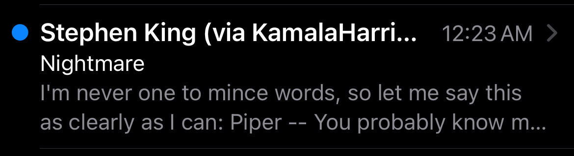 Unread email notification.

Stephen King (via KamalaHarri...
12:23 AM 
Nightmare
I'm never one to mince words, so let me say this as clearly as I can: Piper -- You probably know m...