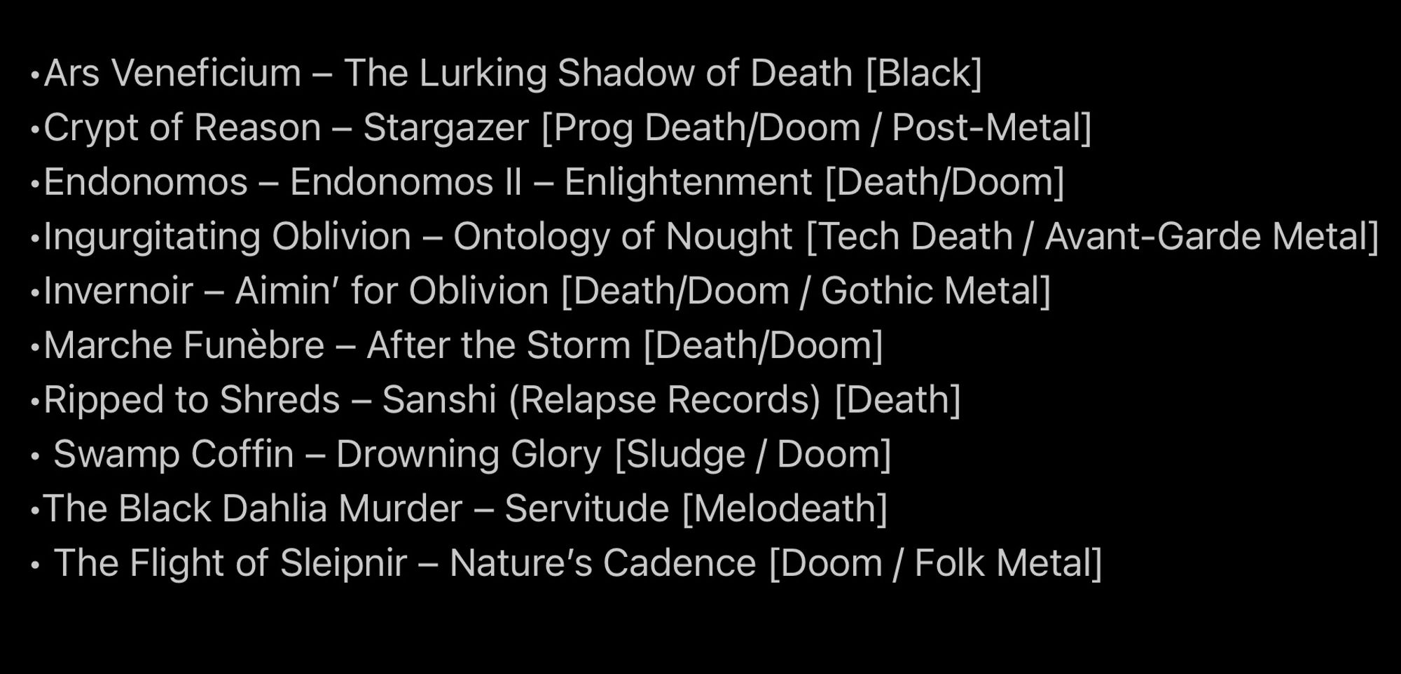 •Ars Veneficium – The Lurking Shadow of Death [Black]
•Crypt of Reason – Stargazer [Prog Death/Doom / Post-Metal]
•Endonomos – Endonomos II – Enlightenment [Death/Doom]
•Ingurgitating Oblivion – Ontology of Nought [Tech Death / Avant-Garde Metal]
•Invernoir – Aimin’ for Oblivion [Death/Doom / Gothic Metal]
•Marche Funèbre – After the Storm [Death/Doom]
•Ripped to Shreds – Sanshi (Relapse Records) [Death]
• Swamp Coffin – Drowning Glory [Sludge / Doom]
•The Black Dahlia Murder – Servitude [Melodeath]
• The Flight of Sleipnir – Nature’s Cadence [Doom / Folk Metal]