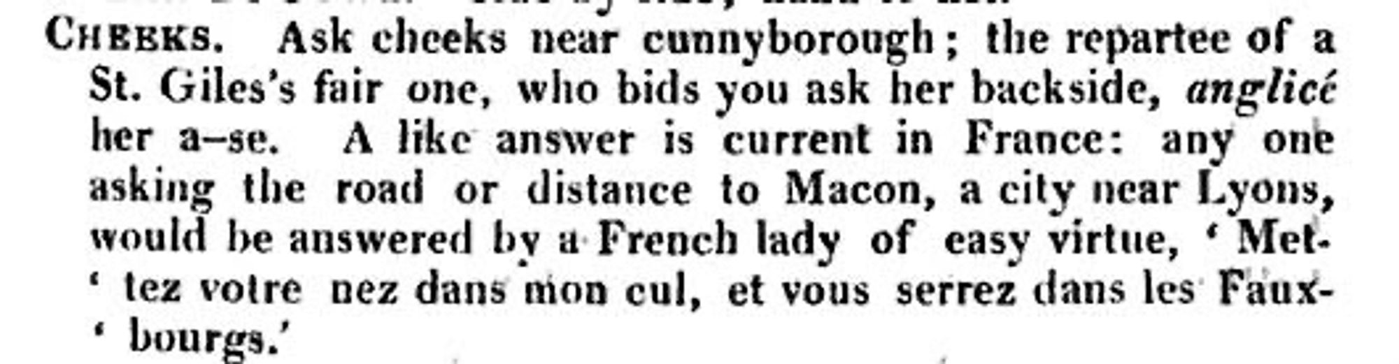 Text from 18th century slang dictionary: CHEEKS.
Ask cheeks near cunnyborough; the repartee of a St. Giles's fair one, who bids you ask her backside, anglicé her a-se.