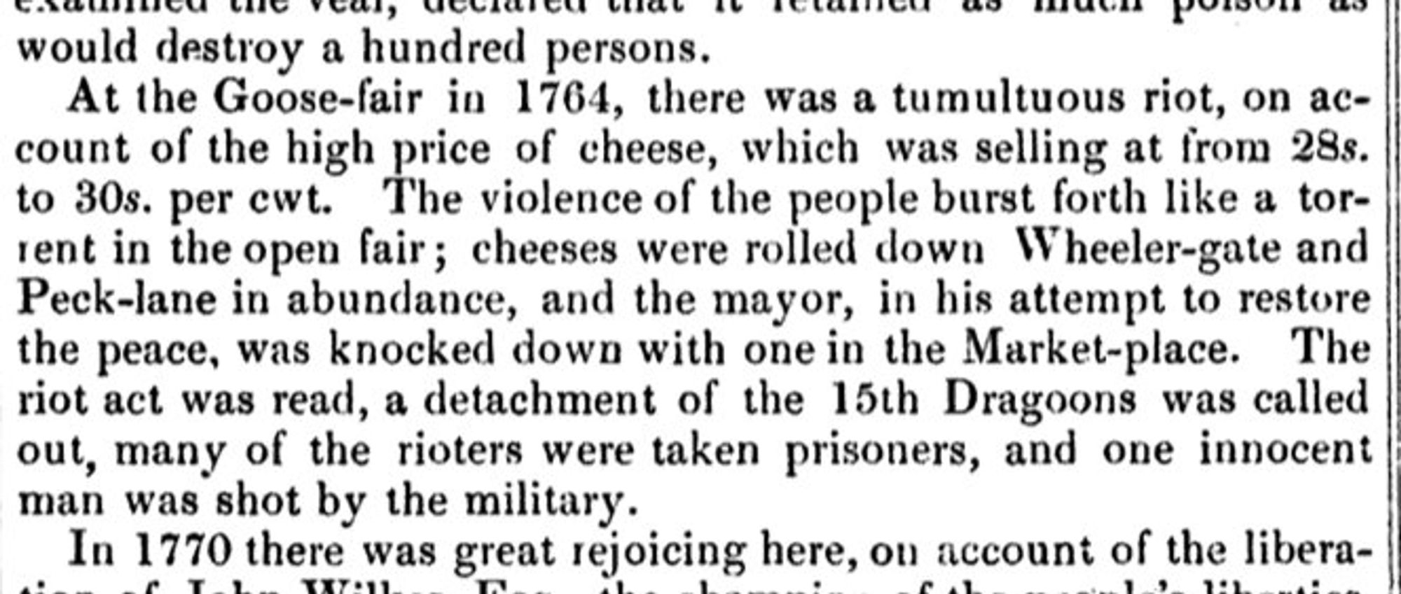 18c news report reading as follows: At the Goose-fair in 1764, there was a tumultuous riot, on account of the high price of cheese, which was selling at from 28s.
to 30s. per cwt.
The violence of the people burst forth like a tor-
rent in the open fair; cheeses were rolled down Wheeler-gate and Peck-lane in abundance, and the mayor, in his attempt to restore the peace, was knocked down with one in the Market-place. The riot act was read, a detachment of the 15th Dragoons was called out, many of the rioters were taken prisoners, and one innocent man was shot by the military.