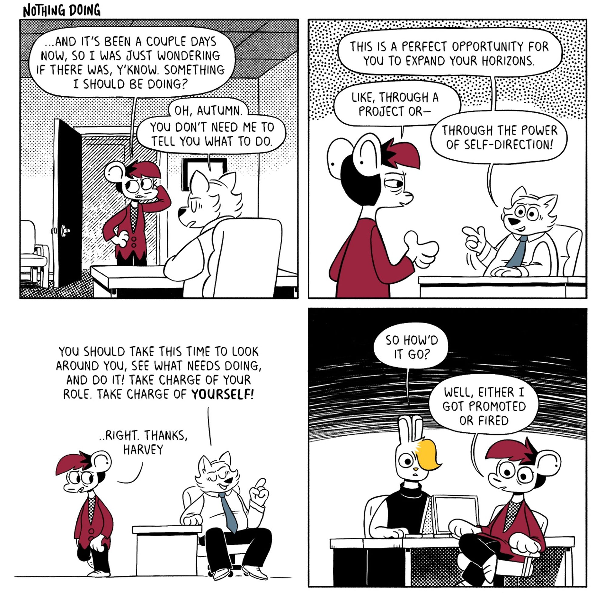 p1: Autumn is talking to Harvey in his office and looking sheepish. Autumn: …and it’s been a couple days now, so I was just wondering if there was, y’know. Something I should be doing? Harvey: Oh, Autumn. You don’t need me to tell you what to do.
p2: Harvey looks enthusiastic while Autumn looks confused. H: This is a perfect opportunity for you to expand your horizons. A: Like, through a project or-- H: Through the power of self-direction!
p3: Harvey turns away as Autumn starts to leave. H: You should take this time to look around you, see what needs doing, and do it! Take charge of your role. Take charge of yourself! A: …Right. Thanks, Harvey. 
p4: Vee and Autumn are sitting at their desks. Autumn has a blank expression on their face. Vee: So how’d it go? A: Well, either I got promoted or fired