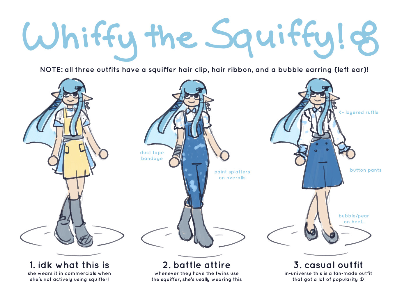 a reference sheet of my splatoon oc, "whiffy the squiffy!" it showcases three different outfits of her.

(centered text) NOTE: all three outfits have a squiffer hair clip, hair ribbon, and a bubble earring (left ear)!

on the left, whiffy is wearing the outfit she wears in commercials when she's not actively using squiffer. the outfit consists of a white and blue dress with a yellow apron on top, with gray duct tape tied around her waist. she wears gray boots as well!

in the middle is whiffy's battle attire, which she wears while she's using her squiffer! she wears blue overalls with paint splatters. underneath is a white and blue blouse. she has a bandage on her right arm that resembles gray duct tape, and wears gray shoes.

on the right is whiffy's casual outfit, which in-universe, is a fan-made outfit that got a lot of popularity. it consists of a white & blue layered ruffle shirt, and blue button pants with bubble/pearl heels!