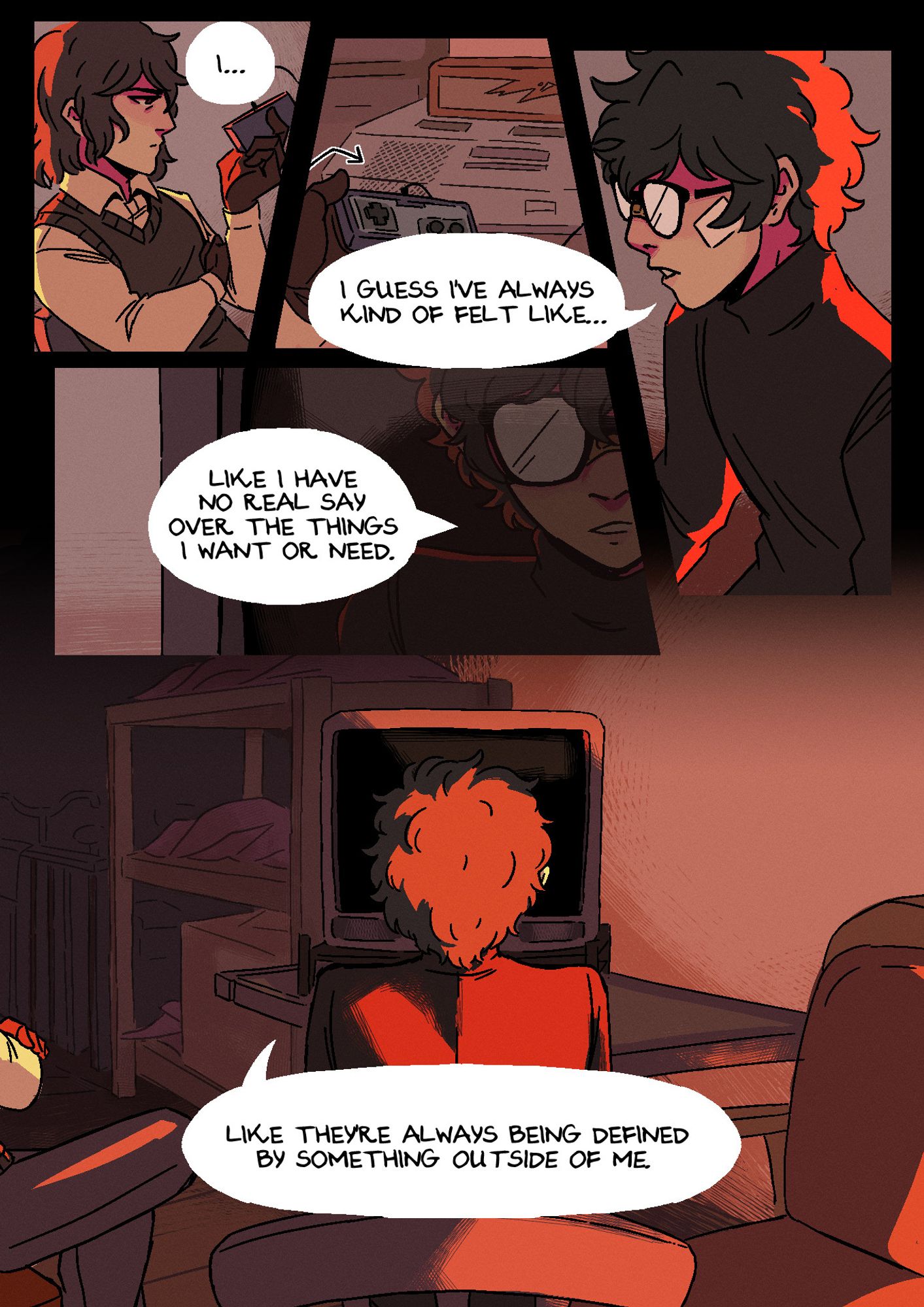 Page 8. They're in Akira's room, the attic above Leblanc, backlit by the sunset. Akira has bandages on his face in the same places as his injuries from the previous scene. Panel 1: Akechi looks unamused, holding one of the controllers in his hand. Offscreen, Akira hesitates: "I..." Panel 2: A shot of the games console. Akechi puts his controller down next to it. Akira says: "I guess I've always kind of felt like..." Panel 3: The TV screen, now having dimmed to black, shows a hazy reflection of Akira on it, who carries on: "Like I have no real say over the things I want or need." Panel 4: A shot from directly behind Akira, showing the back of his head, as he cowers a little in his chair. He continues: "Like they're always being defined by something outside of me."