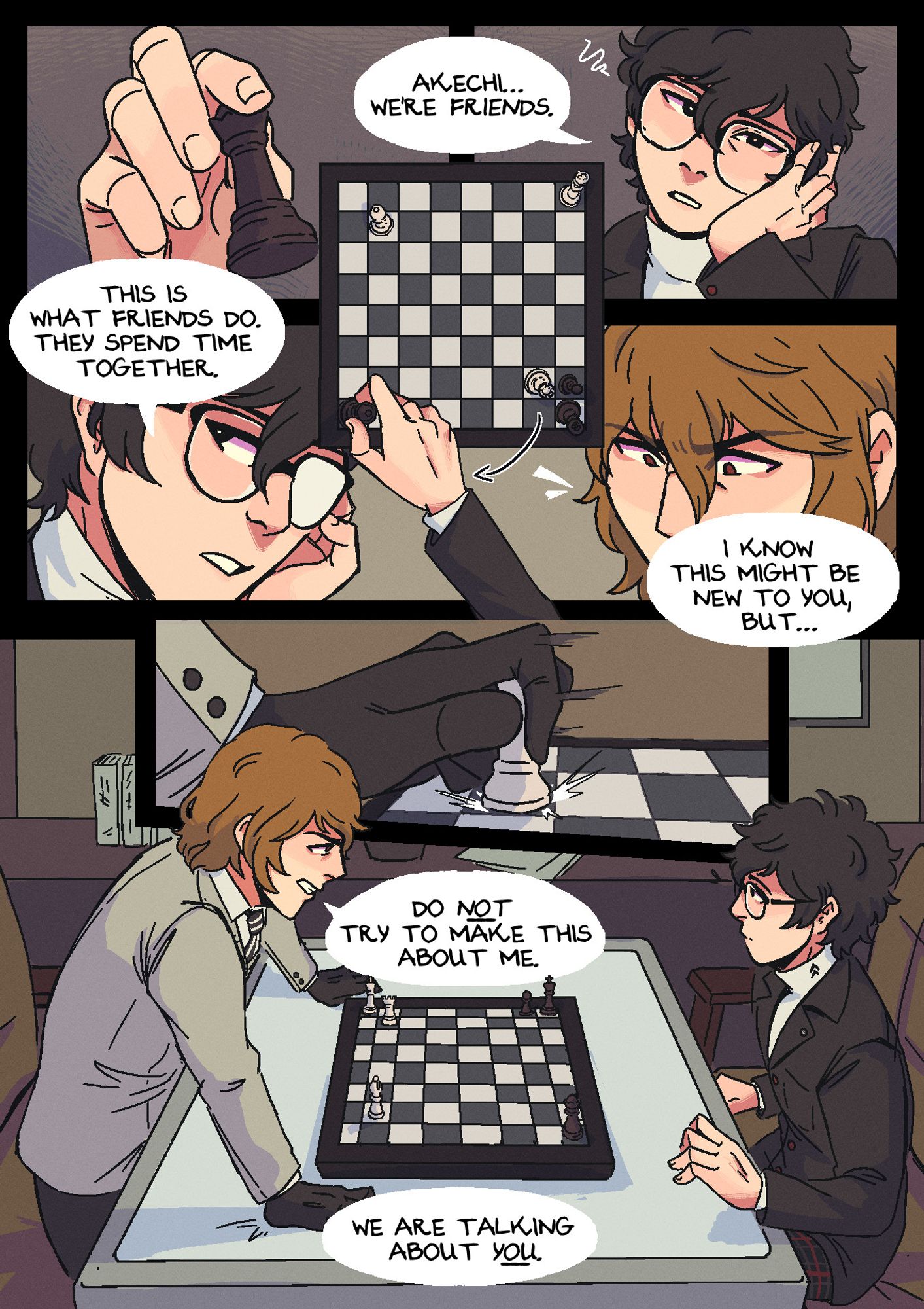 Page 4. The scene has changed yet again, and they're now in Leblanc, still sitting across from each other, but now playing a match of chess. Akira has the black pieces, and Akechi has the white ones. There are very few pieces left on the board-- it's nearing the end of the game. Panel 1: Akira, looking tired and a little impatient, leans his head against his hand and picks up his queen piece, saying: "Akechi... We're friends." Panel 2: He puts Akechi in check while looking off to the side, continuing: "This is what friends do, they spend time together. I know this might be new to you, but--" Panel 3: Akechi, seeing his move and hearing his words, widens his eyes in outrage. Panel 4: Akechi quickly moves to pull one of his pieces, a rook, backwards across the board. Panel 5: He stands up, looming over the board where it's shown that he's put Akira into checkmate, as Akira looks surprised. Akechi says: "Do not try to make this about me. We are talking about you."