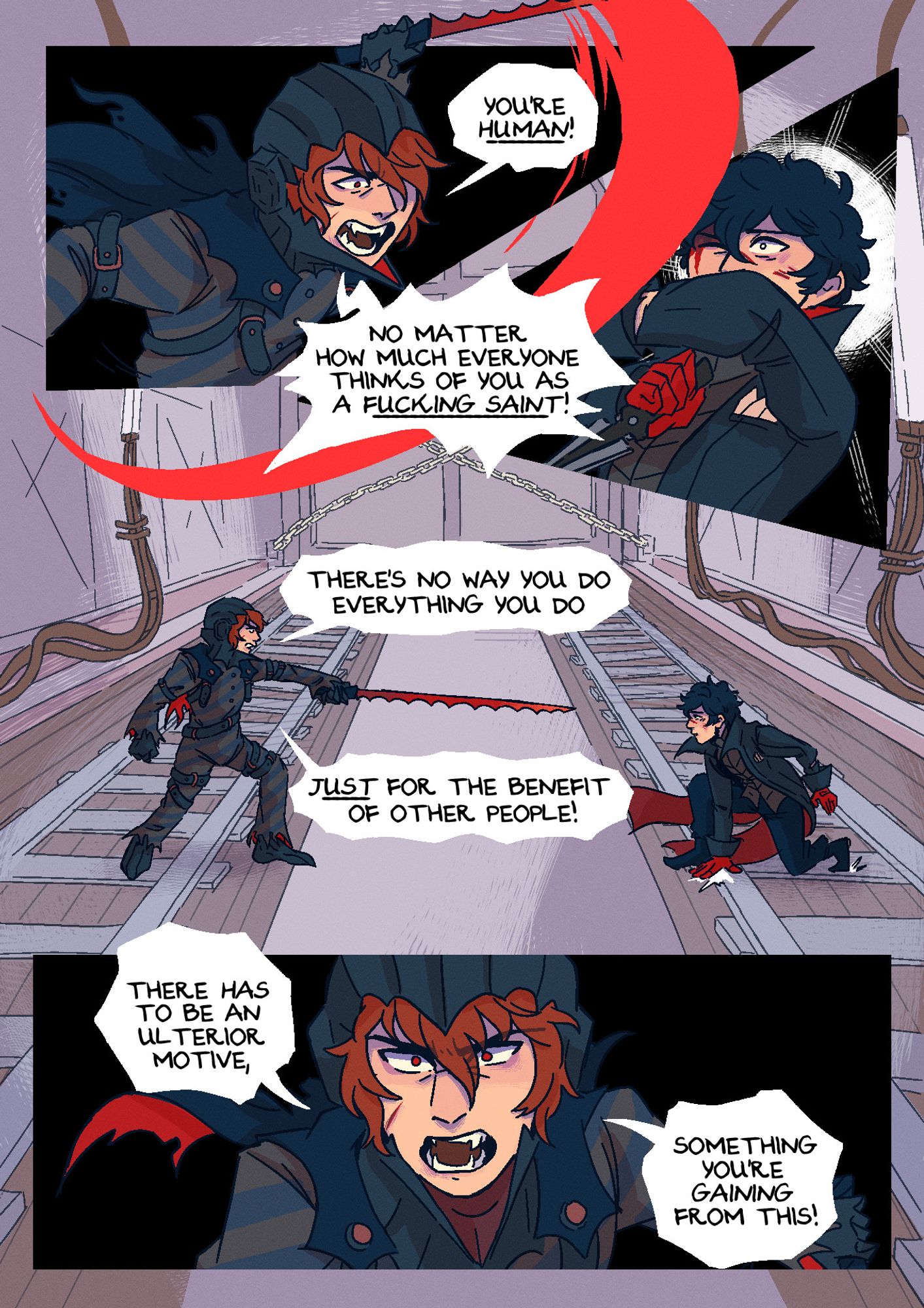 Page 5. They're now in Mementos. Akira looks visibly injured, with several bruises peppering his face, while Akechi looks relatively unscathed. Panel 1: Akechi swings his sword at Akira, exclaiming: "You're human, no matter how much everyone thinks of you as a fucking saint!" Panel 2: Akira, wide-eyed, braces himself, getting the sleeve of his jacket slashed. Panel 3: Akechi points his sword accusatorily at Akira, who's recoiling from the previous attack by sliding backwards and away from him. He continues: "There's no way you do everything you do just for the benefit of other people!" Panel 4: Akechi, looking furious, prepares for another attack. He shouts: "There has to be an ulterior motive, something you're gaining from this!"