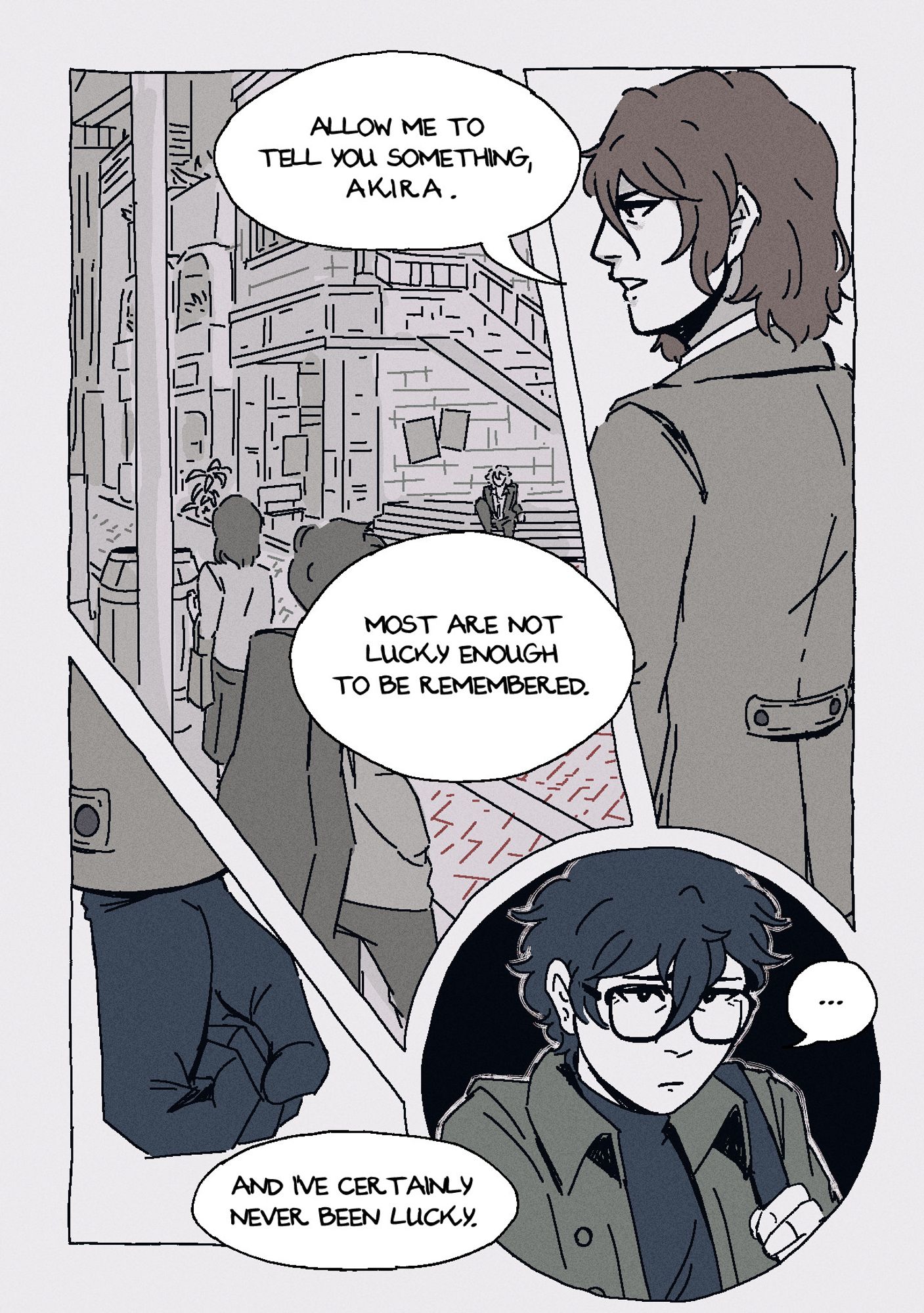 Page 7. Panel 1: Akechi turns his back to Akira, glancing at him over his shoulder as he states: "Allow me to tell you something, Akira." Panel 2: A shot of Kichijoji. Faceless people stand around the street, going about their business. Akechi continues: "Most are not lucky enough to be remembered." Panel 3: A close up of Akechi's gloved hand as he clenches it into a fist, concluding: "And I've certainly never been lucky." Panel 4: Akira looks upset, flinching a little at his words.