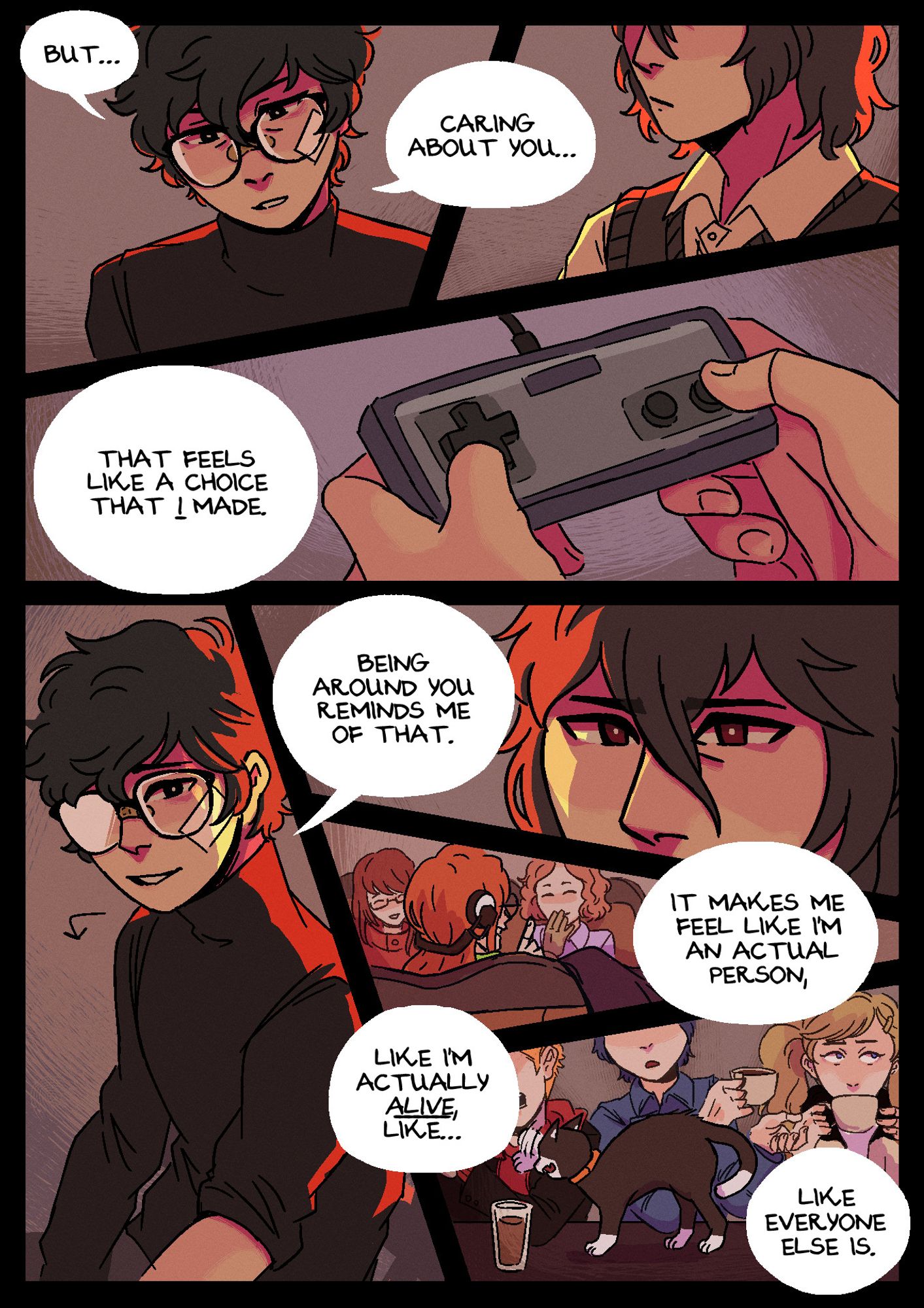 Page 9. Panel 1: Akira looks down, while Akechi continues to stare at him as he speaks: "But... caring about you..." Panel 2: A shot of Akira's hands as he grips the controller, saying: "that feels like a choice that I made." Panel 3: Akira finally turns to look at Akechi, smiling a little: "Being around you reminds me of that." Panel 4: A close up of Akechi's eyes, not visibly expressing any emotion. Panel 5: A shot from downstairs in Leblanc. Sumire, Futaba, and Haru are sitting together in a booth, Haru and Sumire are laughing at something Futaba is saying. Offscreen, Akira continues: "It makes me feel like an actual person." Panel 6: Another shot from Leblanc. Ryuji, Yusuke, Ann and Morgana are sitting together at the counter. Yusuke and Ann are attempting to drink coffee while Ryuji and Morgana squabble with each other. Akira finishes saying: "Like I'm actually alive, like... like everyone else is."