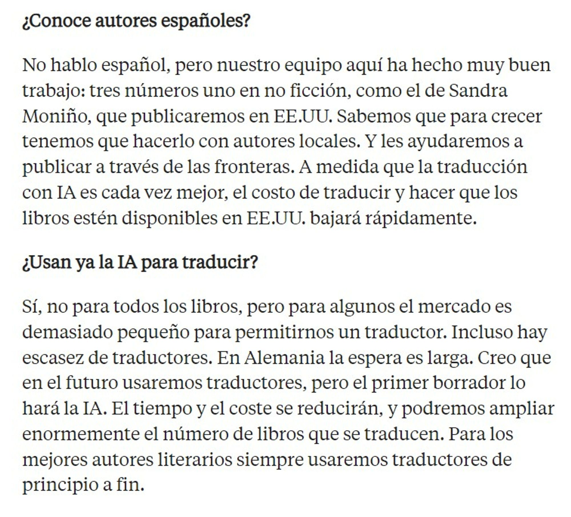 ¿Conoce autores españoles?

No hablo español, pero nuestro equipo aquí ha hecho muy buen trabajo: tres números uno en no ficción, como el de Sandra Moniño, que publicaremos en EE.UU. Sabemos que para crecer tenemos que hacerlo con autores locales. Y les ayudaremos a publicar a través de las fronteras. A medida que la traducción con IA es cada vez mejor, el costo de traducir y hacer que los libros estén disponibles en EE.UU. bajará rápidamente.

¿Usan ya la IA para traducir?

Sí, no para todos los libros, pero para algunos el mercado es demasiado pequeño para permitirnos un traductor. Incluso hay escasez de traductores. En Alemania la espera es larga. Creo que en el futuro usaremos traductores, pero el primer borrador lo hará la IA. El tiempo y el coste se reducirán, y podremos ampliar enormemente el número de libros que se traducen. Para los mejores autores literarios siempre usaremos traductores de principio a fin.