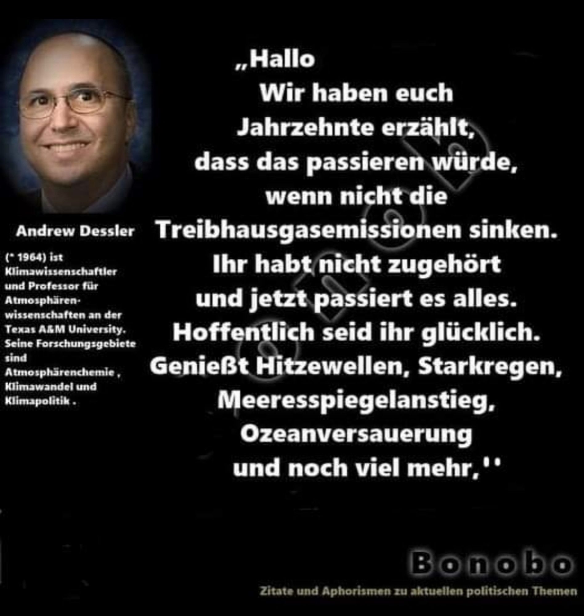 Aussage des Klimawissenschaftlers Dessler: Hallo, wir haben euch Jahrzehnte erzählt, dass das passieren würde, wenn nicht die Treibhausemmissionen sinken. Ihr habt nicht zugehört und jetzt passiert es alles. Hoffentlich seid ihr glücklich. Genueßt die Hitzewellen, Starkregen, Meeresspielanstieg, Ozeanversauerung und noch viel mehr