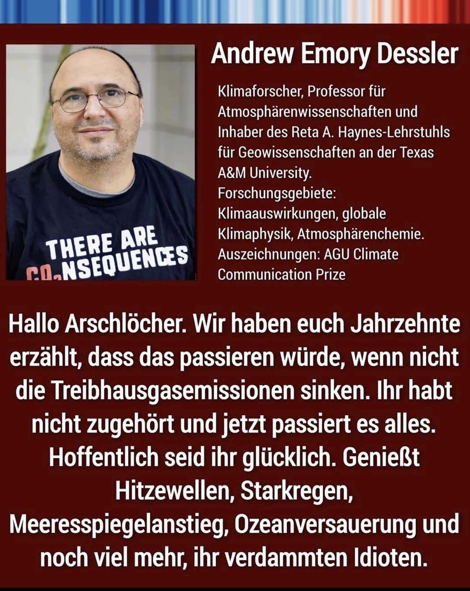 Klimaforscher Andrew Emoty Dessler:
Hallo Arschlöcher, wir haben euch Jahrzehnte erzählt, dass das passieren würde, wenn die Treibhausgasemmission nicht sinken. Ihr habt nicht zugehört und jetzt passiert es alles. Hoffentlich seid ihr glücklich. Genießt Hitzewellem, Starkregen, Meeresspiegelanstieg, Ozeanversauerung und noch vieles mehr, ihr verdammten Idioten