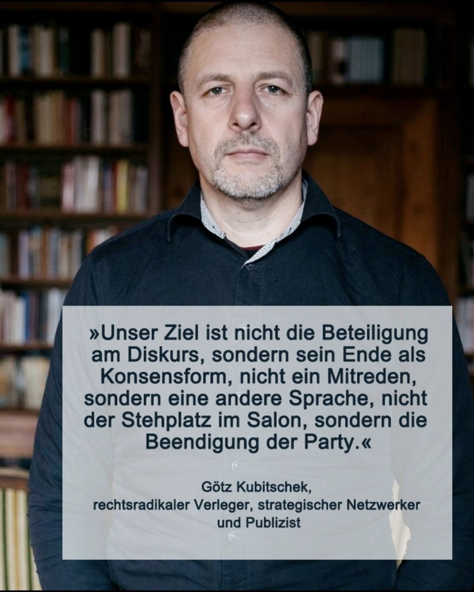 Götz Kubitschek, Ideologe, rechtsradikaler Verleger, Netzwerker und Publizist sagt:" unser Ziel ist nicht die Beteiligung am Diskurs, sondern sein Ende als Konsenzform, nicht ein Mitreden, sondern eine andere Sprache, nicht Stehplatz im Salon, sondern die Beendigung der Party"