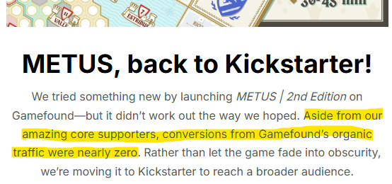 screencap of Metus update from a newsletter with this key sentence highlighted

Aside from our amazing core supporters, conversions from Gamefound’s organic traffic were nearly zero.

	
METUS, back to Kickstarter!
We tried something new by launching METUS | 2nd Edition on Gamefound—but it didn’t work out the way we hoped. Aside from our amazing core supporters, conversions from Gamefound’s organic traffic were nearly zero. Rather than let the game fade into obscurity, we’re moving it to Kickstarter to reach a broader audience.