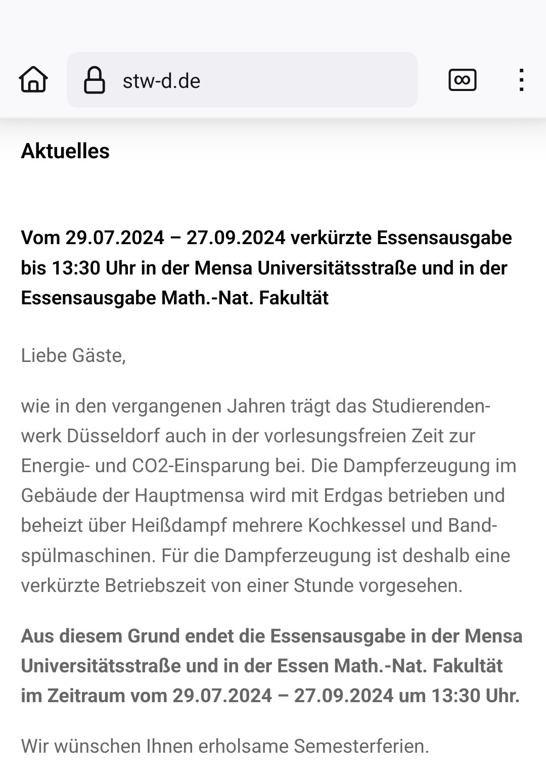 Screenshot von stw-d.de:

Aktuelles

Vom 29.07.2024 – 27.09.2024 verkürzte Essensausgabe bis 13:30 Uhr in der Mensa Universitätsstraße und in der Essensausgabe Math.-Nat. Fakultät

Liebe Gäste,

wie in den vergangenen Jahren trägt das Studierendenwerk Düsseldorf auch in der vorlesungsfreien Zeit zur Energie- und CO2-Einsparung bei. Die Dampferzeugung im Gebäude der Hauptmensa wird mit Erdgas betrieben und beheizt über Heißdampf mehrere Kochkessel und Bandspülmaschinen. Für die Dampferzeugung ist deshalb eine verkürzte Betriebszeit von einer Stunde vorgesehen.

Aus diesem Grund endet die Essensausgabe in der Mensa Universitätsstraße und in der Essen Math.-Nat. Fakultät im Zeitraum vom 29.07.2024 – 27.09.2024 um 13:30 Uhr.

Wir wünschen Ihnen erholsame Semesterferien.