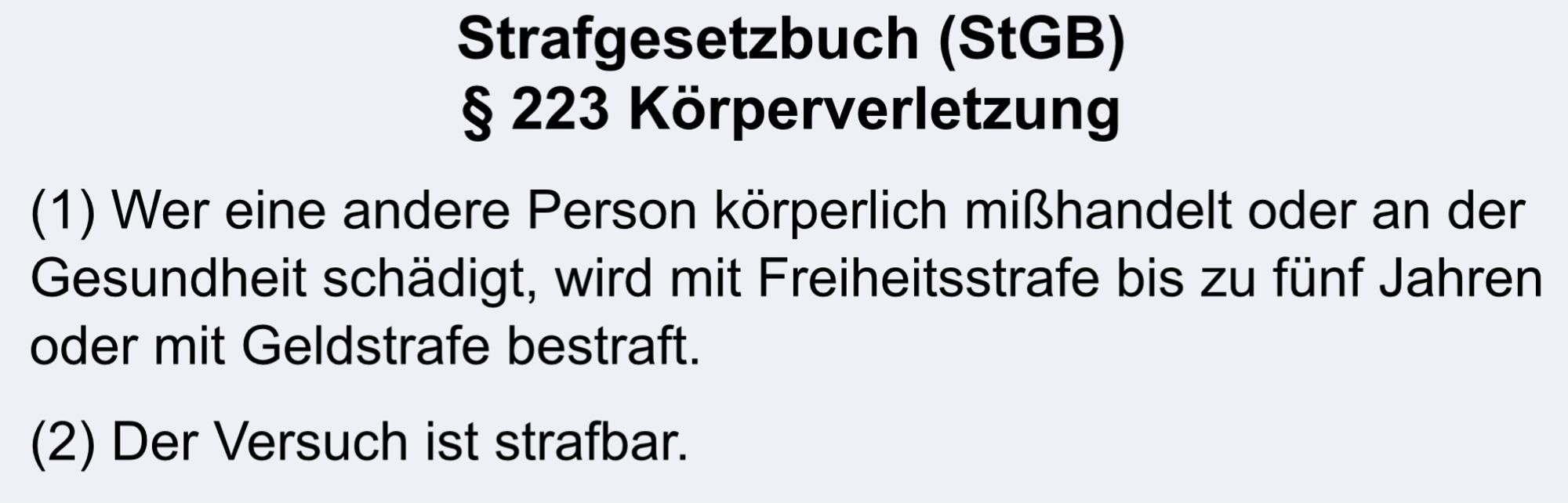 Strafgesetzbuch (StGB)
§ 223 Körperverletzung
(1) Wer eine andere Person körperlich mißhandelt oder an der Gesundheit schädigt, wird mit Freiheitsstrafe bis zu fünf Jahren oder mit Geldstrafe bestraft.
(2) Der Versuch ist strafbar.