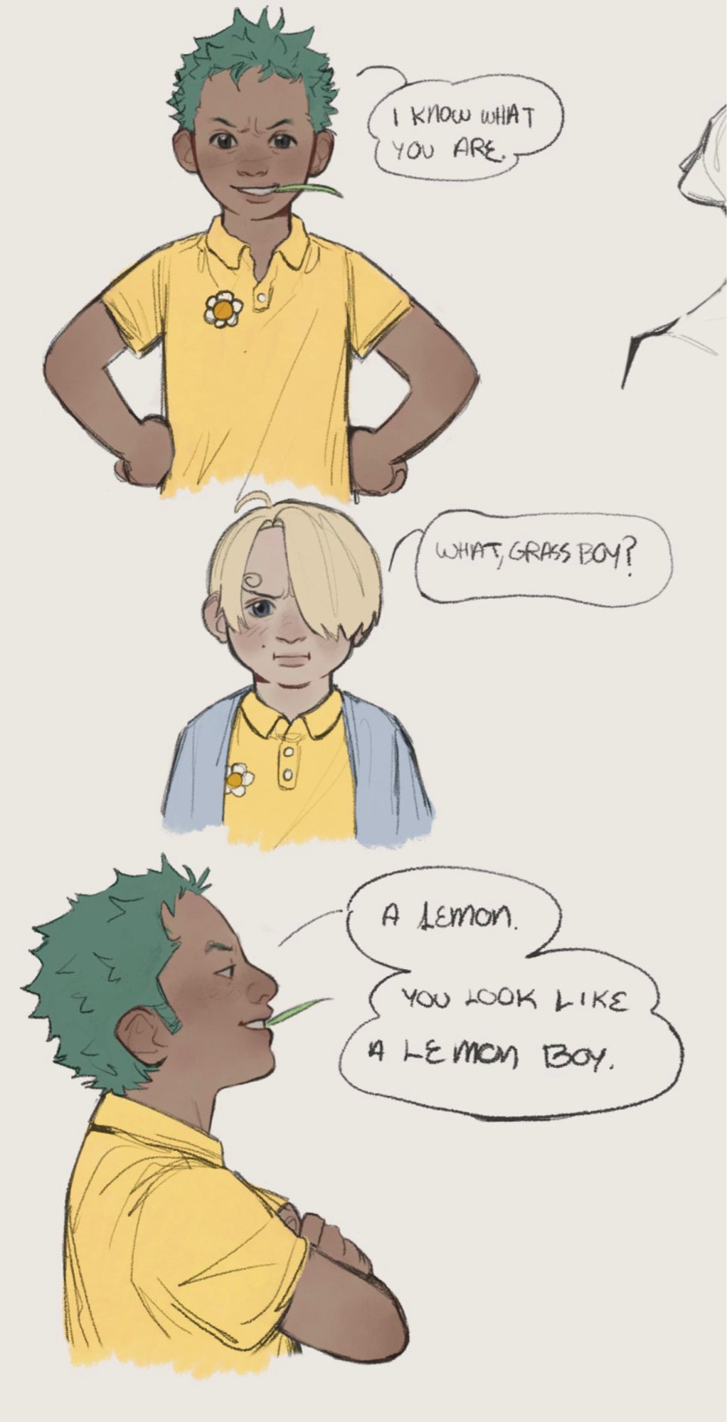 Comic of a younger Zoro and Sanji. They are wearing yellow uniform shirts with daisies on them, Sanji is wearing a light blue sweater over his.

Panel 1: Young Zoro stands with his hands on his hips, he is facing the viewer. He is grinning and has a small blade of grass in his mouth. He is saying: “I know what you are.”

Panel 2: Young Sanji is facing the viewer, he has a disgruntled expression on. He is saying: “What, grass boy?”

Panel 3: A side view of young Zoro, he has his arms crossed and head held up high, looking confident. He is saying: “A lemon. You look like a lemon boy.”