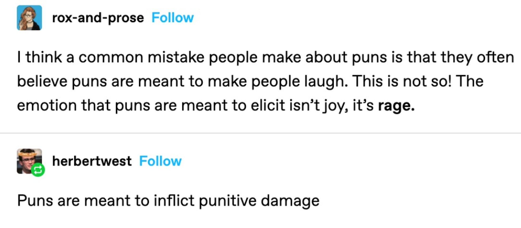 Screenshot of tumblrpost:

rox-and-prose: I think a common mistake people make about puns is that they often believe puns are meant to make people laugh. This not so! The emotion that puns are meant to elicit isn't joy, it's *rage*.

herbertwest: Puns are meant to inflict punitive damage.