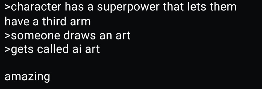 A text post, the text reads: a character has a superpower that lets them have a third arm. Someone draws an art of that character. The drawing gets called AI art. Amazing.