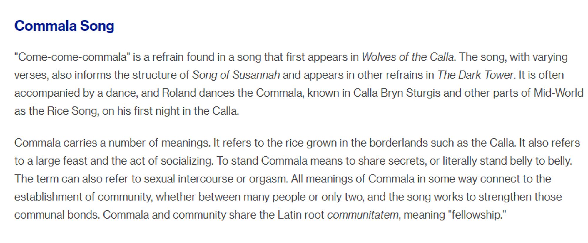 Commala Song

"Come-come-commala" is a refrain found in a song that first appears in Wolves of the Calla. The song, with varying verses, also informs the structure of Song of Susannah and appears in other refrains in The Dark Tower. It is often accompanied by a dance, and Roland dances the Commala, known in Calla Bryn Sturgis and other parts of Mid-World as the Rice Song, on his first night in the Calla.

Commala carries a number of meanings. It refers to the rice grown in the borderlands such as the Calla. It also refers to a large feast and the act of socializing. To stand Commala means to share secrets, or literally stand belly to belly. The term can also refer to sexual intercourse or orgasm. All meanings of Commala in some way connect to the establishment of community, whether between many people or only two, and the song works to strengthen those communal bonds. Commala and community share the Latin root communitatem, meaning "fellowship."