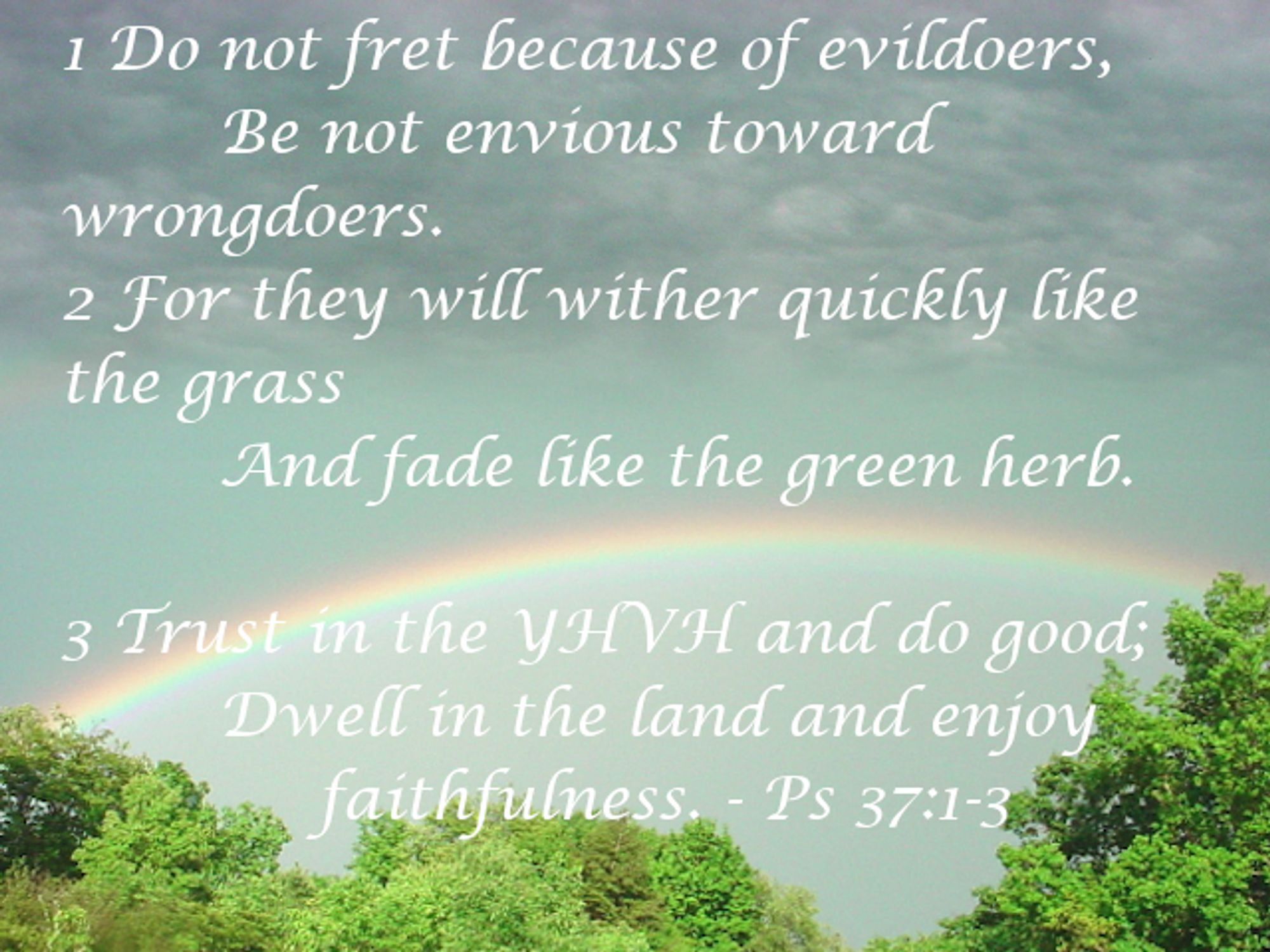 Psalm 37:1-3 AV / PPM on and image of a rainbow appearing above a few trees. Psalm 37:1-3 AV / PPM is "Do not fret because of evildoers, Nor be envious of the workers of iniquity. 2 For they shall soon be cut down like the grass, And wither as the green herb. 3 Trust in YHVH, and do good; Dwell in the land, and feed on His faithfulness."