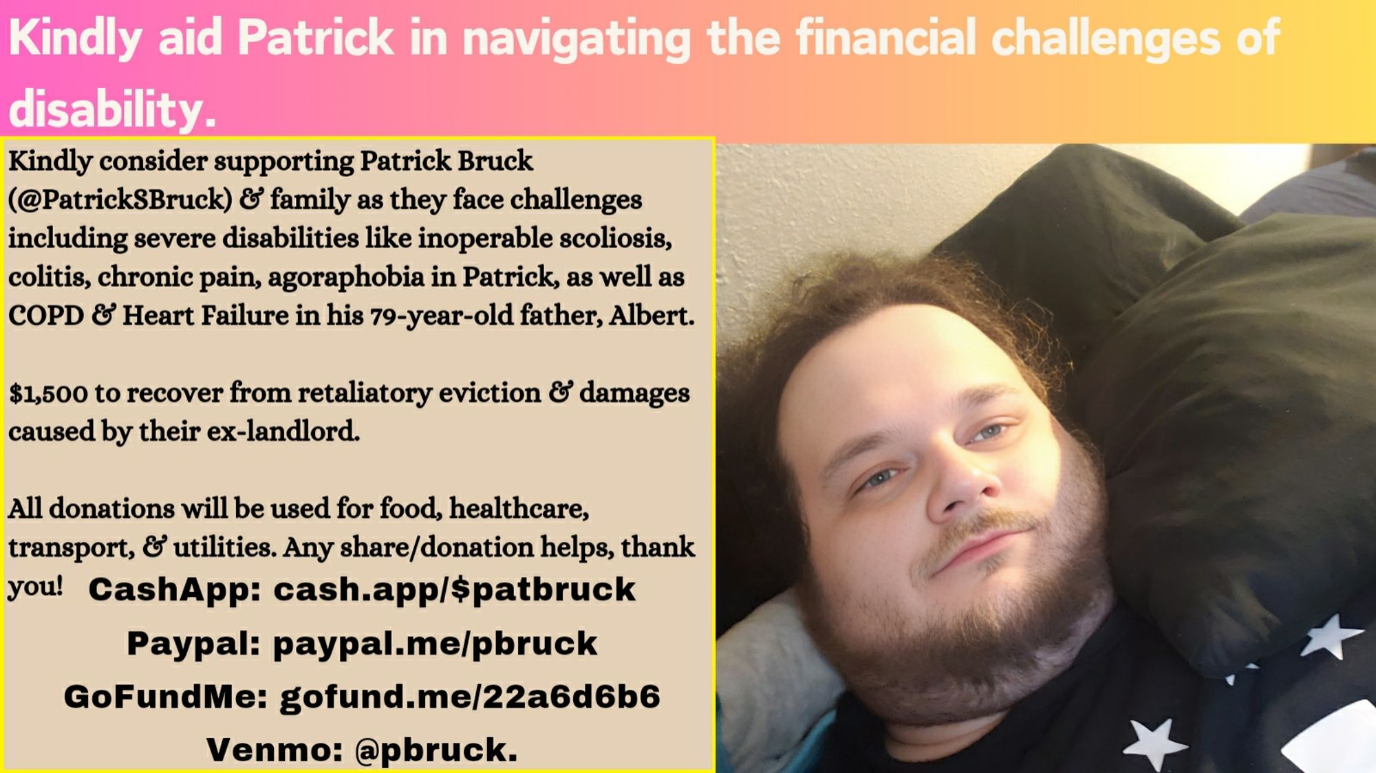 Image 1: Fundraising Appeal for Patrick Bruck
Patrick Bruck is pictured lying down with a pillow. The left side details financial struggles due to disabilities and eviction. It lists severe scoliosis, colitis, chronic pain, agoraphobia, COPD, and heart failure affecting Patrick and his father, Albert. Seeks $1,500 to recover from eviction costs and donations for food, healthcare, transport, and utilities. Donation methods include CashApp, PayPal, GoFundMe, and Venmo. Background has a pink and orange gradient.