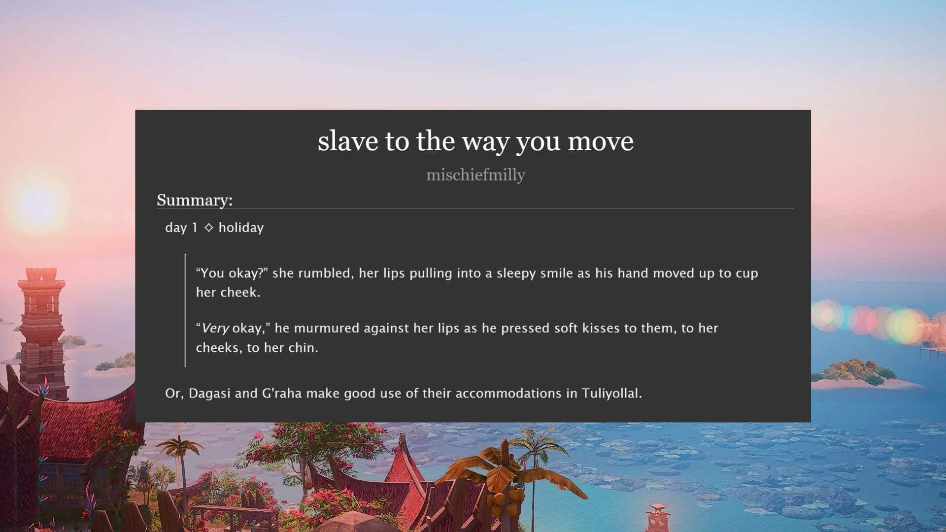 slave to the way you move
summary:
day 1 - holiday
“You okay?” she rumbled, her lips pulling into a sleepy smile as his hand moved up to cup her cheek.
"Very okay,” he murmured against her lips as he pressed soft kisses to them, to her cheeks, to her chin.

Or, Dagasi and G'raha make good use of their accommodations in Tuliyollal.