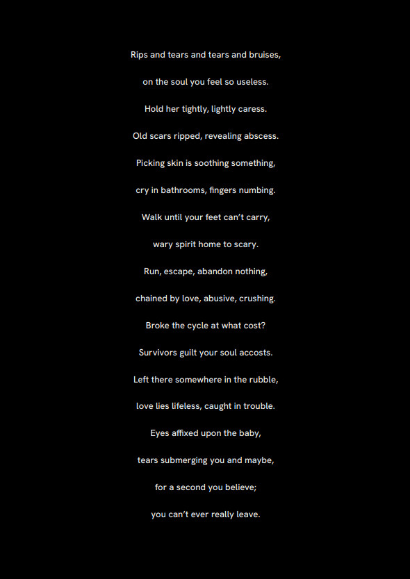 a poem about love
Rips and tears and tears and bruises,
on the soul you feel so useless.
Hold her tightly, lightly caress.
Old scars ripped, revealing abscess.
Picking skin is soothing something,
cry in bathrooms, fingers numbing.
Walk until your feet can’t carry,
wary spirit home to scary.
Run, escape, abandon nothing,
chained by love, abusive, crushing.
Broke the cycle at what cost?
Survivors guilt your soul accosts.
Left there somewhere in the rubble,
love lies lifeless, caught in trouble.
Eyes affixed upon the baby,
tears submerging you and maybe,
for a second you believe;
you can’t ever really leave.