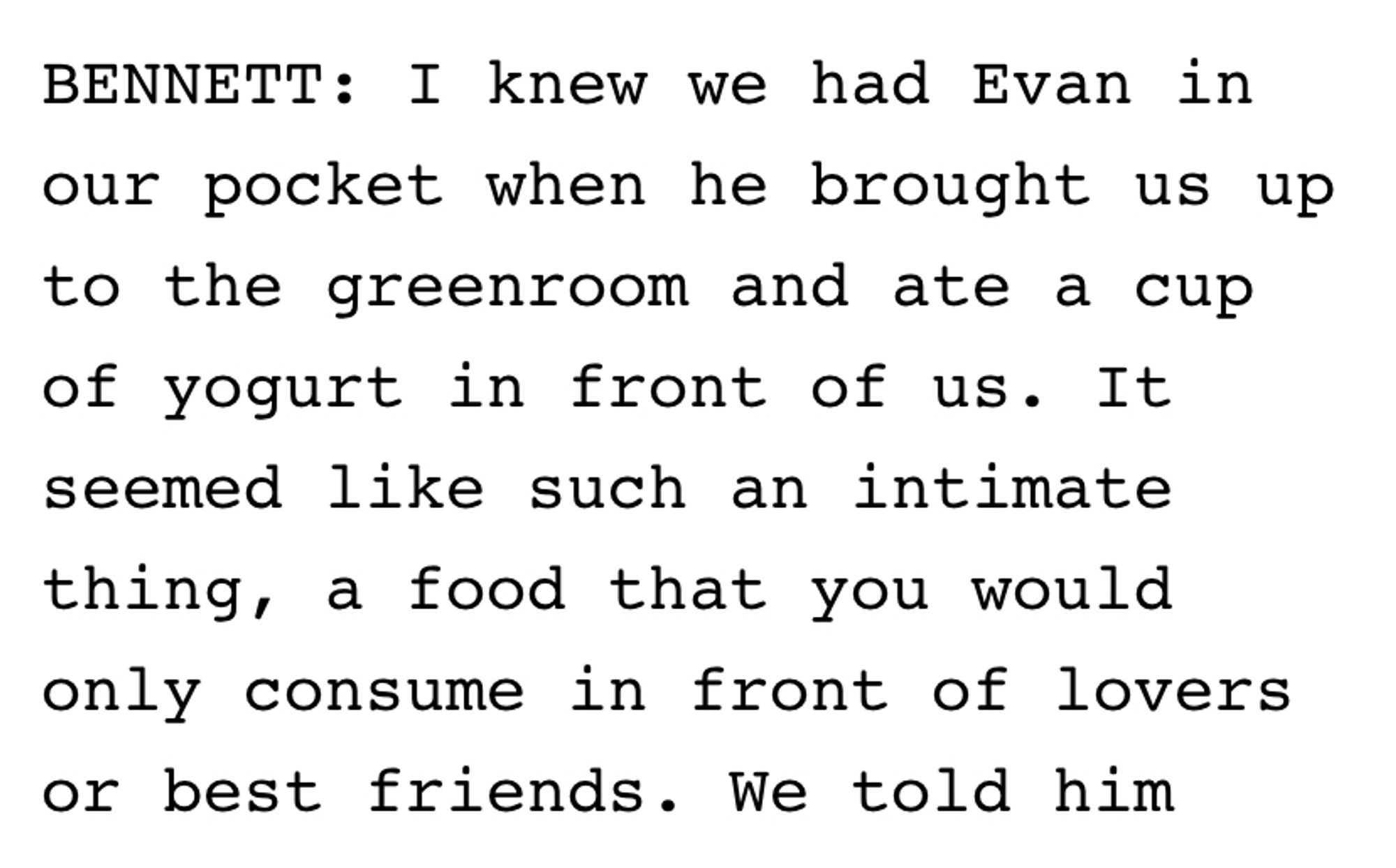 I knew we had Evan in our pocket when he brought us up to the greenroom and ate a cup of yogurt in front of us. It seemed like such an intimate thing, a food that you would only consume in front of lovers or best friends