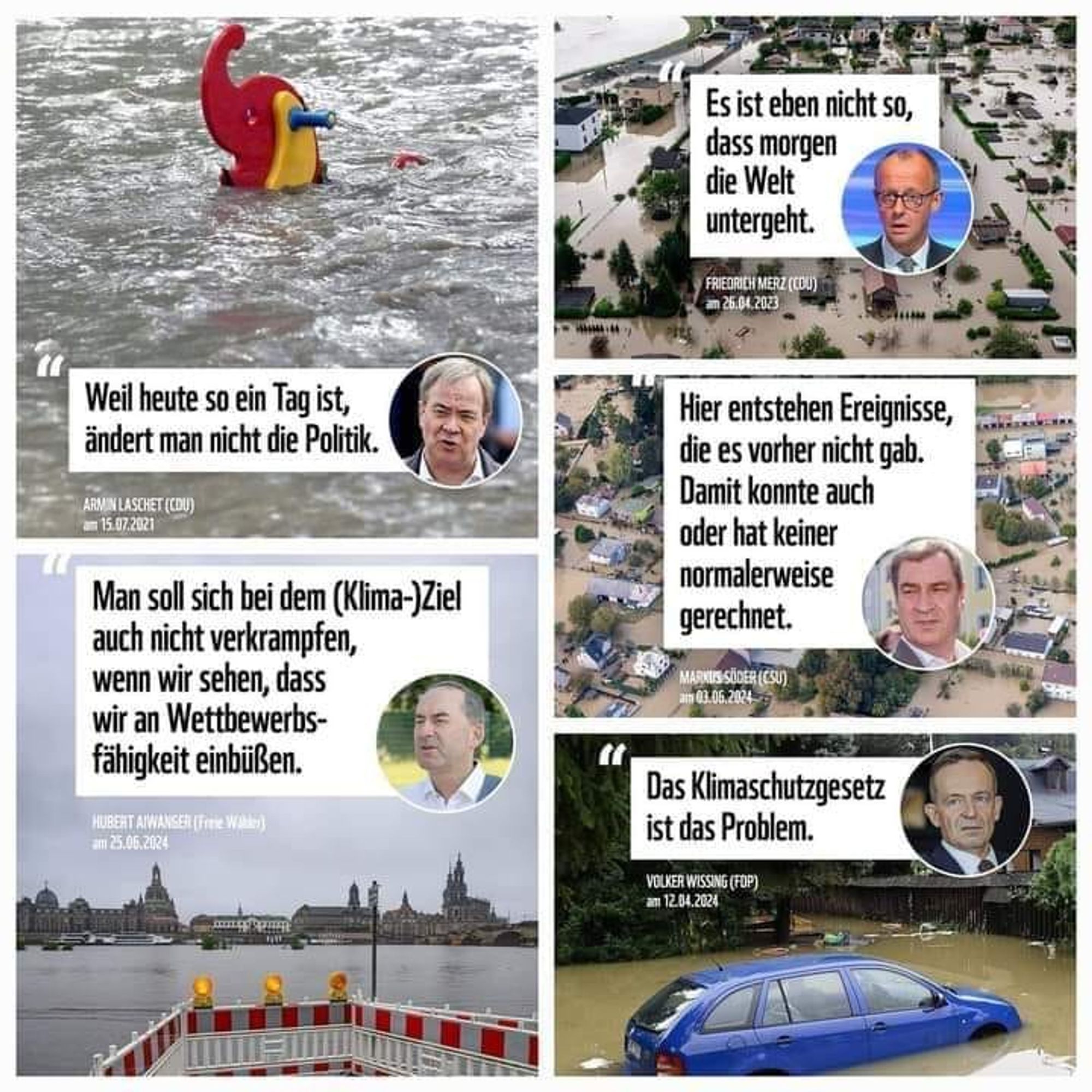 Sechs Bilder von Hochwasserkatastrophen in Deutschland sind abgebildet. In jedem Bild sind Zitate prominenter Politiker eingebettet, die sich gegen drastische Klimaschutzmaßnahmen aussprechen oder sie herunterspielen. Die Zitate sind:

Armin Laschet (CDU) am 15.07.2021: „Weil heute so ein Tag ist, ändert man nicht die Politik.“
Friedrich Merz (CDU) am 26.04.2023: „Es ist eben nicht so, dass morgen die Welt untergeht.“
Markus Söder (CSU) am 03.06.2024: „Hier entstehen Ereignisse, die es vorher nicht gab. Damit konnte auch oder hat keiner normalerweise gerechnet.“
Hubert Aiwanger (Freie Wähler) am 25.06.2024: „Man soll sich bei dem (Klima-)Ziel auch nicht verkrampfen, wenn wir sehen, dass wir an Wettbewerbsfähigkeit einbüßen.“
Volker Wissing (FDP) am 12.04.2024: „Das Klimaschutzgesetz ist das Problem.“
Die Bilder zeigen überflutete Landschaften, Häuser, Autos und Gegenstände, die vom Hochwasser erfasst wurden, mit Menschen, die versuchen, mit den Folgen der Zerstörung fertig zu werden.