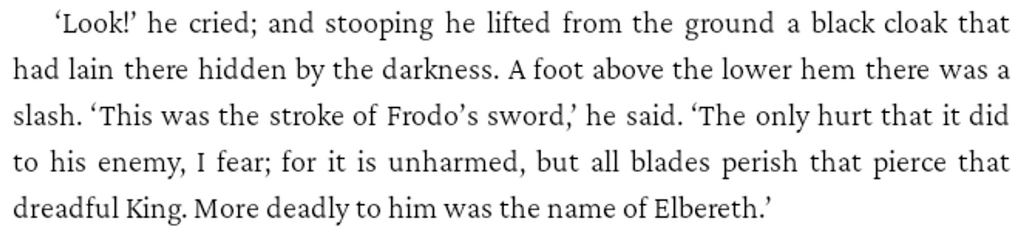 ‘Look!’ he cried; and stooping he lifted from the ground a black cloak that had lain there hidden by the darkness. A foot above the lower hem there was a slash. ‘This was the stroke of Frodo’s sword,’ he said. ‘The only hurt that it did to his enemy, I fear; for it is unharmed, but all blades perish that pierce that dreadful King. More deadly to him was the name of Elbereth.’