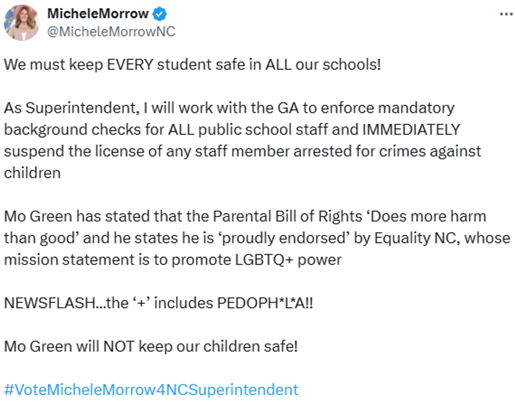 tweet from @MicheleMorrowNC

We must keep EVERY student safe in ALL our schools!
As Superintendent, I will work with the GA to enforce mandatory background checks for ALL public school staff and IMMEDIATELY suspend the license of any staff member arrested for crimes against children
Mo Green has stated that the Parental Bill of Rights ‘Does more harm than good’ and he states he is ‘proudly endorsed’ by Equality NC, whose mission statement is to promote LGBTQ+ power
NEWSFLASH., the ‘+‘ includes PEDOPH’L’AI!
Mo Green will NOT keep our children safe!