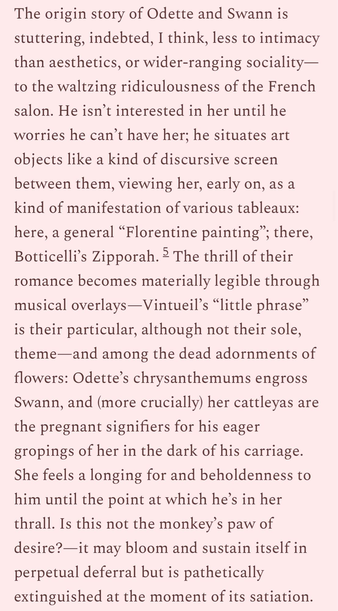 The origin story of Odette and Swann is stuttering, indebted, I think, less to intimacy than aesthetics, or wider-ranging sociality-to the waltzing ridiculousness of the French salon. He isn't interested in her until he worries he can't have her; he situates art obiects like a kind of discursive screen between them, viewing her, early on, as a kind of manifestation of various tableaux: here, a general "Florentine painting"; there, Botticelli's Zipporah. ° The thrill of their romance becomes materially legible through musical overlays -Vintueil's "little phrase" is their particular, although not their sole, theme-and among the dead adornments of flowers: Odette's chrysanthemums engross Swann, and (more crucially) her cattleyas are the pregnant signifiers for his eager gropings of her in the dark of his carriage.
She feels a longing for and beholdenness to him until the point at which he's in her thrall. Is this not the monkey's paw of desire?-it may bloom and sustain itself in perpetual