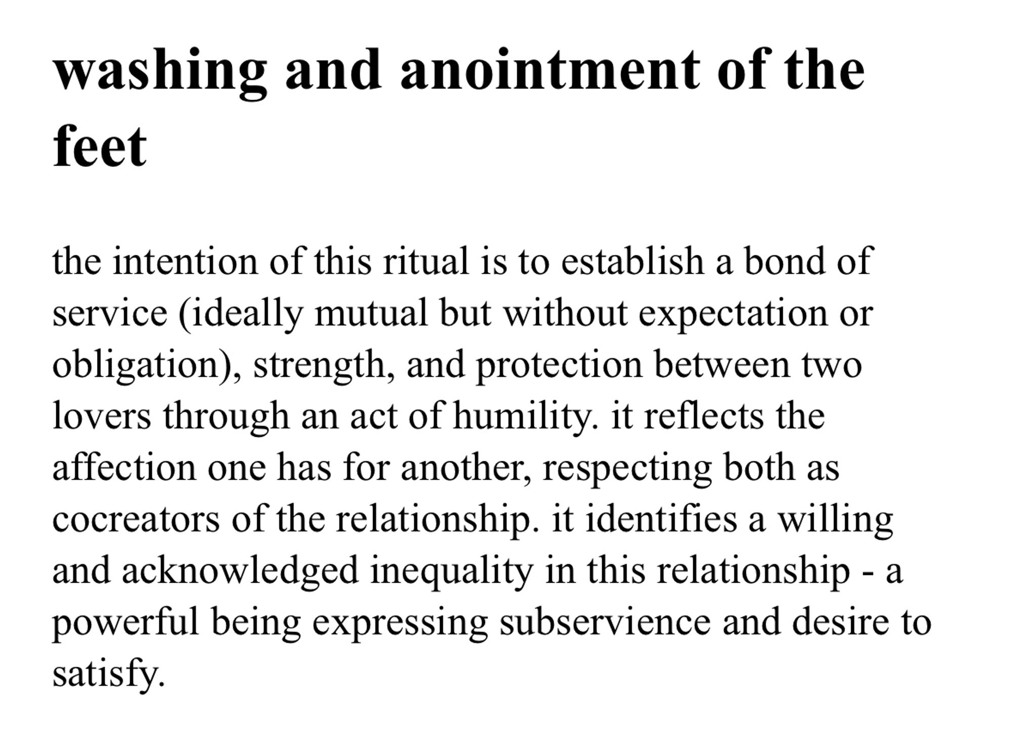 [unstyled text from a gemini page or whatever the fuck they call pages]

washing and anointment of the feet

the intention of this ritual is to establish a bond of service (ideally mutual but without expectation or obligation), strength, and protection between two lovers through an act of humility. it reflects the affection one has for another, respecting both as cocreators of the relationship. it identifies a willing and acknowledged inequality in this relationship - a powerful being expressing subservience and desire to satisfy.