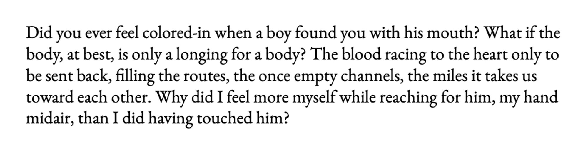 Did you ever feel colored-in when a boy found you with his mouth? What if the body, at best, is only a longing for a body? The blood racing to the heart only to be sent back, filling the routes, the once empty channels, the miles it takes us toward each other. Why did I feel more myself while reaching for him, my hand midair, than I did having touched him?