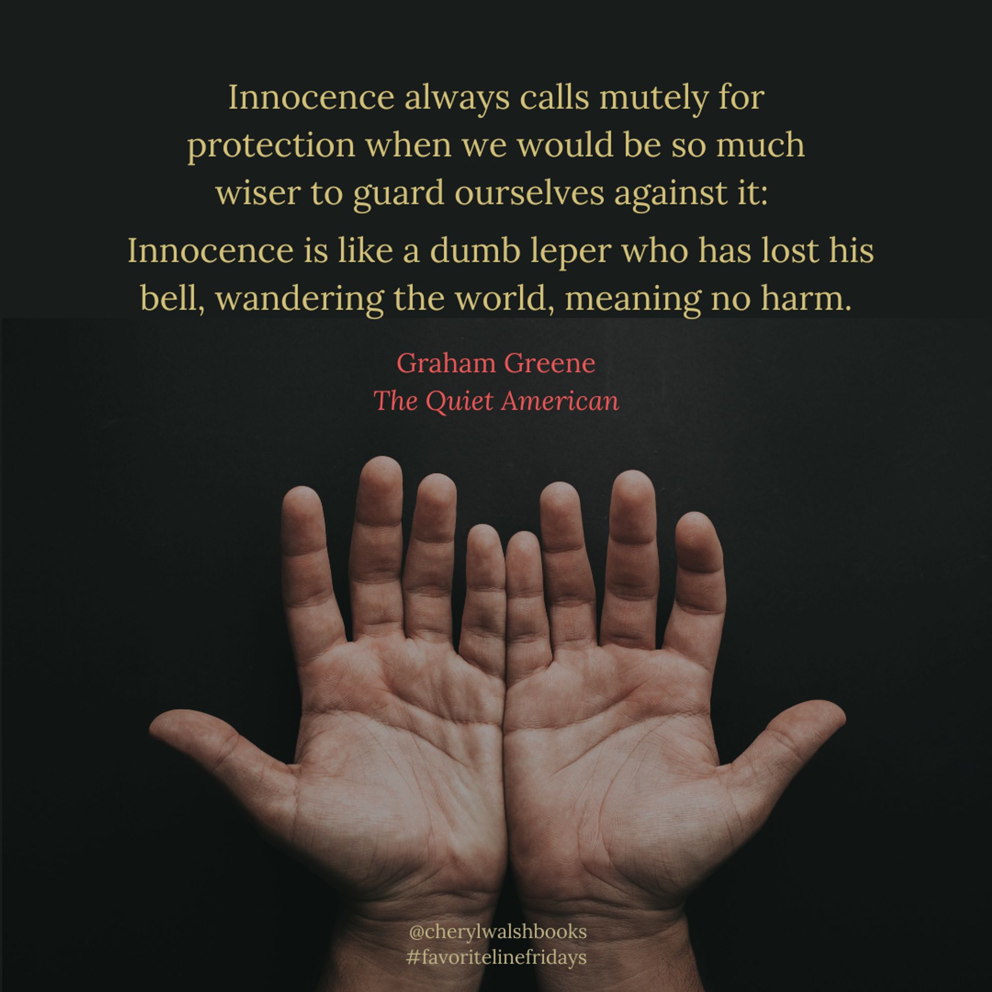 Open hands on a dark background. Text: "Innocence always calls mutely for protection when we would be so much wiser to guard ourselves against it: Innocence is like a dumb leper who has lost his bell, wandering the world, meaning no harm." Graham Greene, The Quiet American @cherylwalshbooks #favoritelinefridays