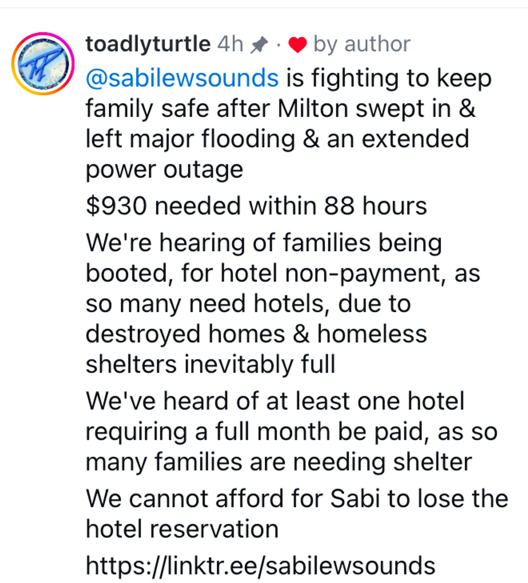 Instagram comment by toadlyturtle 4h (liked by author of post) 

@sabilewsounds is fighting to keep family safe after Milton swept in & left major flooding & an extended power outage

$930 needed within 88 hours


We're hearing of families being booted, for hotel non-payment, as so many need hotels, due to destroyed homes & homeless shelters inevitably full

We've heard of at least one hotel requiring a full month be paid, as so many families are needing shelter We cannot afford for Sabi to lose the hotel reservation

https://linktr.ee/sabilewsounds